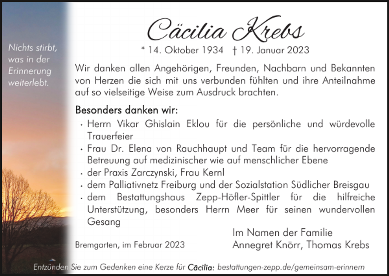 <p>Nichts stirbt,<br />was in der<br />Erinnerung<br />weiterlebt.</p><p>Cäcilia Krebs</p><p>* 14. Oktober 1934 † 19. Januar 2023</p><p>Wir danken allen Angehörigen, Freunden, Nachbarn und Bekannten<br />von Herzen die sich mit uns verbunden fühlten und ihre Anteilnahme<br />auf so vielseitige Weise zum Ausdruck brachten.<br />Herrn Vikar Ghislain Eklou für die persönliche und würdevolle<br />Trauerfeier<br />Frau Dr. Elena von Rauchhaupt und Team für die hervorragende<br />Betreuung auf medizinischer wie auf menschlicher Ebene<br />der Praxis Zarczynski, Frau Kernl<br />dem Palliativnetz Freiburg und der Sozialstation Südlicher Breisgau<br />dem Bestattungshaus Zepp-Höfler-Spittler für die hilfreiche<br />Unterstützung, besonders Herrn Meer für seinen wundervollen<br />Gesang<br />Im Namen der Familie<br />Bremgarten, im Februar 2023<br />Annegret Knörr, Thomas Krebs</p><p>Entzünden Sie zum Gedenken eine Kerze für</p><p>bestattungen-zepp.de/gemeinsam-erinnern</p>