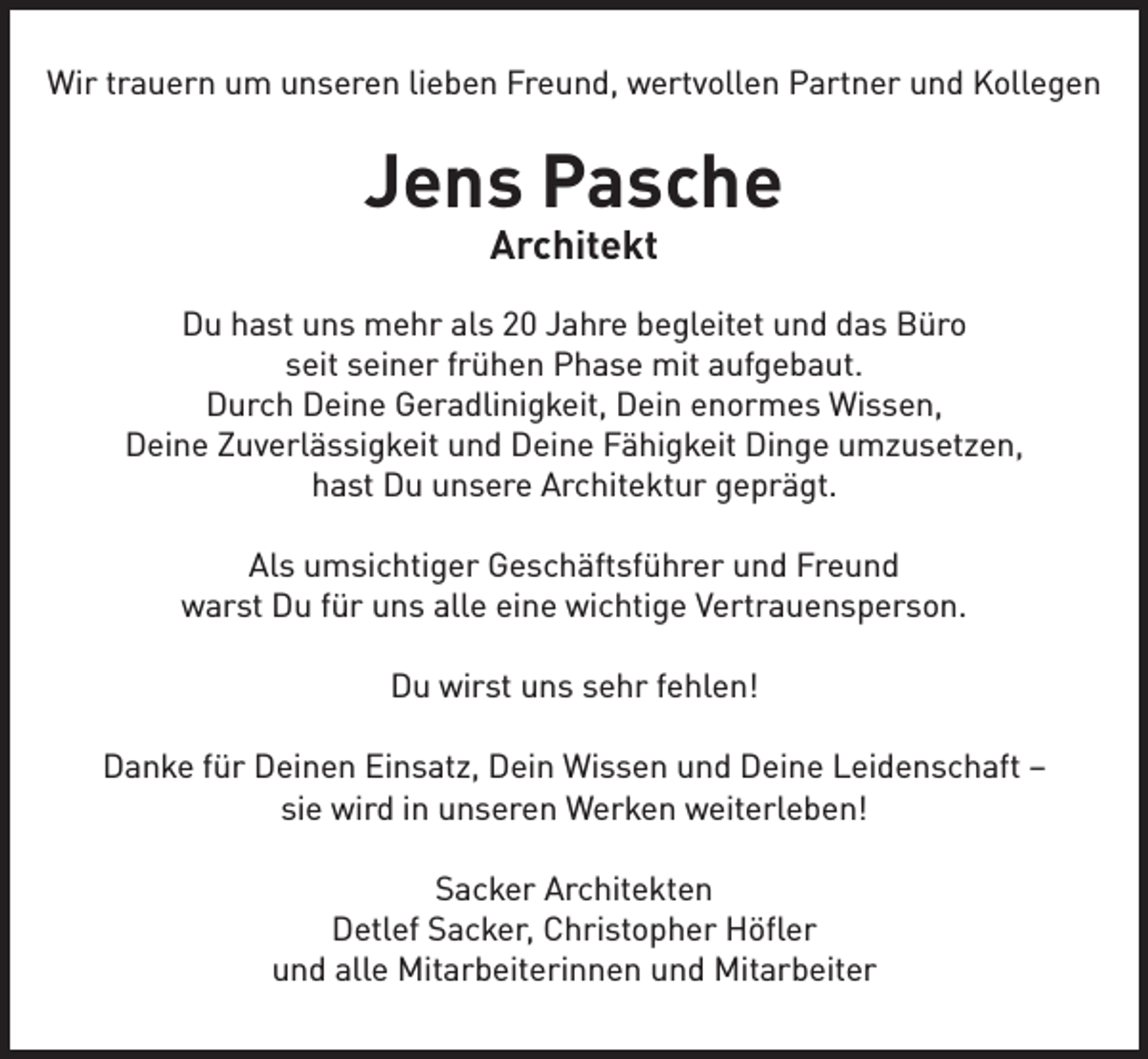 <p>Wir trauern um unseren lieben Freund, wertvollen Partner und Kollegen</p><p>Jens Pasche<br />Architekt</p><p>Du hast uns mehr als 20 Jahre begleitet und das Büro<br />seit seiner frühen Phase mit aufgebaut.<br />Durch Deine Geradlinigkeit, Dein enormes Wissen,<br />Deine Zuverlässigkeit und Deine Fähigkeit Dinge umzusetzen,<br />hast Du unsere Architektur geprägt.<br />Als umsichtiger Geschäftsführer und Freund<br />warst Du für uns alle eine wichtige Vertrauensperson.<br />Du wirst uns sehr fehlen!<br />Danke für Deinen Einsatz, Dein Wissen und Deine Leidenschaft –<br />sie wird in unseren Werken weiterleben!<br />Sacker Architekten<br />Detlef Sacker, Christopher Höfler<br />und alle Mitarbeiterinnen und Mitarbeiter</p>