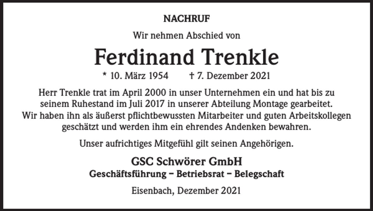 <p>NACHRUF<br />Wir nehmen Abschied von</p><p>Ferdinand Trenkle<br />* 10. März 1954 † 7. Dezember 2021</p><p>Herr Trenkle trat im April 2000 in unser Unternehmen ein und hat bis zu<br />seinem Ruhestand im Juli 2017 in unserer Abteilung Montage gearbeitet.<br />Wir haben ihn als äußerst pflichtbewussten Mitarbeiter und guten Arbeitskollegen<br />geschätzt und werden ihm ein ehrendes Andenken bewahren.<br />Unser aufrichtiges Mitgefühl gilt seinen Angehörigen.</p><p>GSC Schwörer GmbH</p><p>Geschäftsführung – Betriebsrat – Belegschaft<br />Eisenbach, Dezember 2021</p>