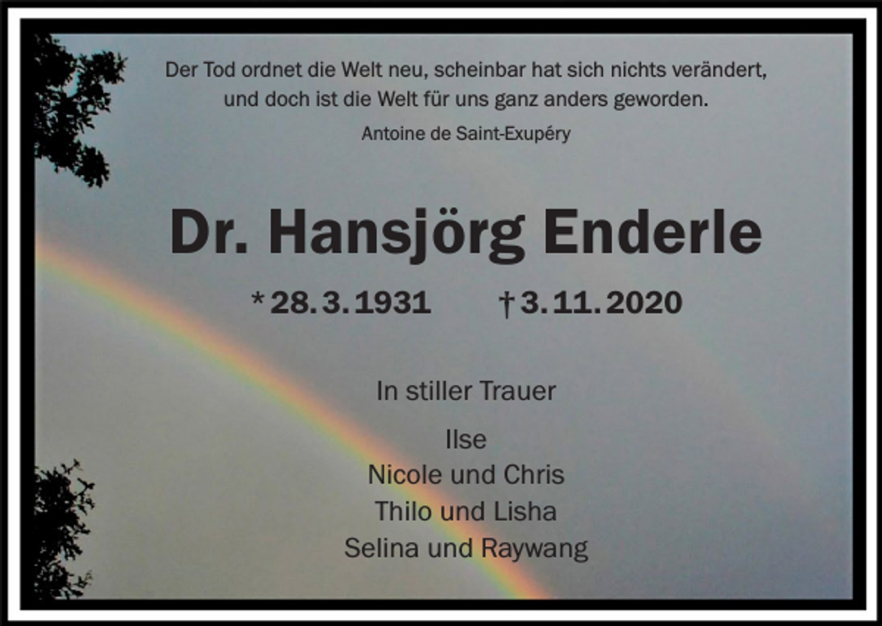 <p>Der Tod ordnet die Welt neu, scheinbar hat sich nichts verändert,<br />und doch ist die Welt für uns ganz anders geworden.<br />Antoine de Saint-Exupéry</p><p>Dr. Hansjörg Enderle<br />* 28. 3. 1931 † 3. 11. 2020<br />In stiller Trauer<br />Ilse<br />Nicole und Chris<br />Thilo und Lisha<br />Selina und Raywang</p>