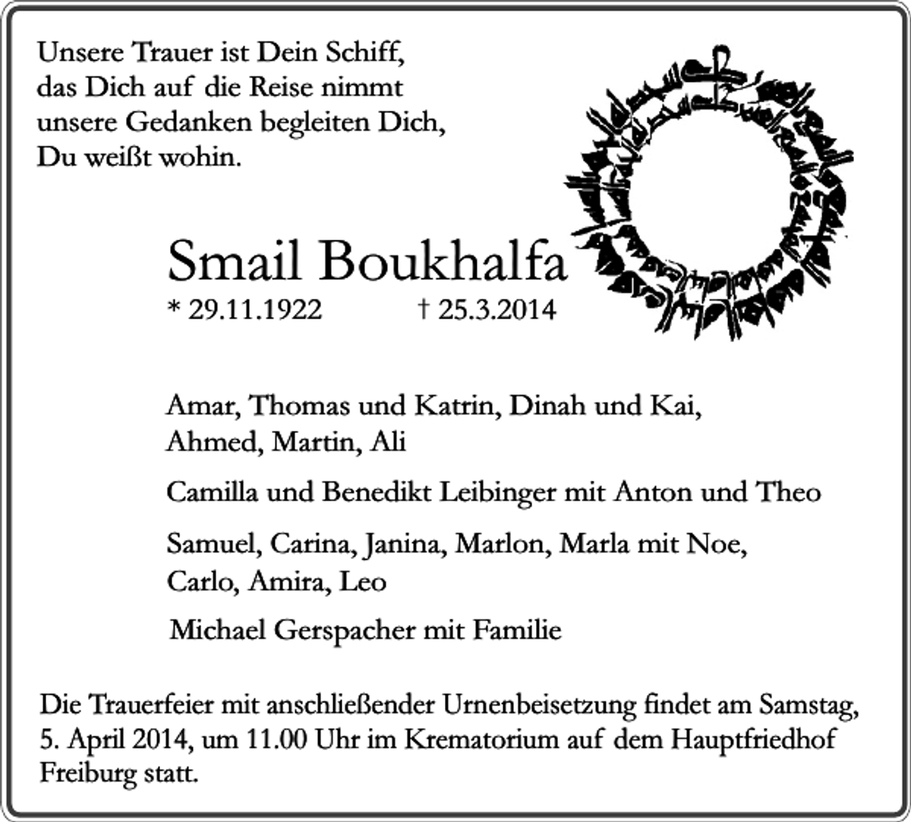 <p>Unsere Trauer ist Dein Schiff,<br />das Dich auf die Reise nimmt<br />unsere Gedanken begleiten Dich,<br />Du weißt wohin.</p><p>Smail Boukhalfa</p><p>* 29.11.1922</p><p>� 25.3.2014</p><p>Amar, Thomas und Katrin, Dinah und Kai,<br />Ahmed, Martin, Ali<br />Camilla und Benedikt Leibinger mit Anton und Theo<br />Samuel, Carina, Janina, Marlon, Marla mit Noe,<br />Carlo, Amira, Leo<br />Michael Gerspacher mit Familie<br />Die Trauerfeier mit anschließender Urnenbeisetzung findet am Samstag,<br />5. April 2014, um 11.00 Uhr im Krematorium auf dem Hauptfriedhof<br />Freiburg statt.</p>