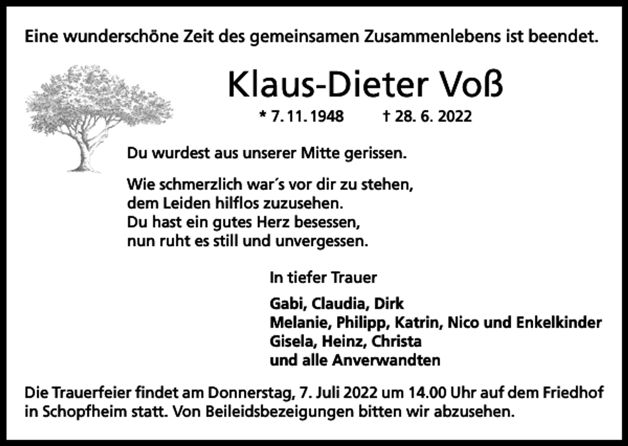 <p>Eine wunderschöne Zeit des gemeinsamen Zusammenlebens ist beendet.</p><p>Klaus-Dieter Voß<br />* 7. 11. 1948</p><p>† 28. 6. 2022</p><p>Du wurdest aus unserer Mitte gerissen.<br />Wie schmerzlich war´s vor dir zu stehen,<br />dem Leiden hilflos zuzusehen.<br />Du hast ein gutes Herz besessen,<br />nun ruht es still und unvergessen.<br />In tiefer Trauer<br />Gabi, Claudia, Dirk<br />Melanie, Philipp, Katrin, Nico und Enkelkinder<br />Gisela, Heinz, Christa<br />und alle Anverwandten<br />Die Trauerfeier findet am Donnerstag, 7. Juli 2022 um 14.00 Uhr auf dem Friedhof<br />in Schopfheim statt. Von Beileidsbezeigungen bitten wir abzusehen.</p>