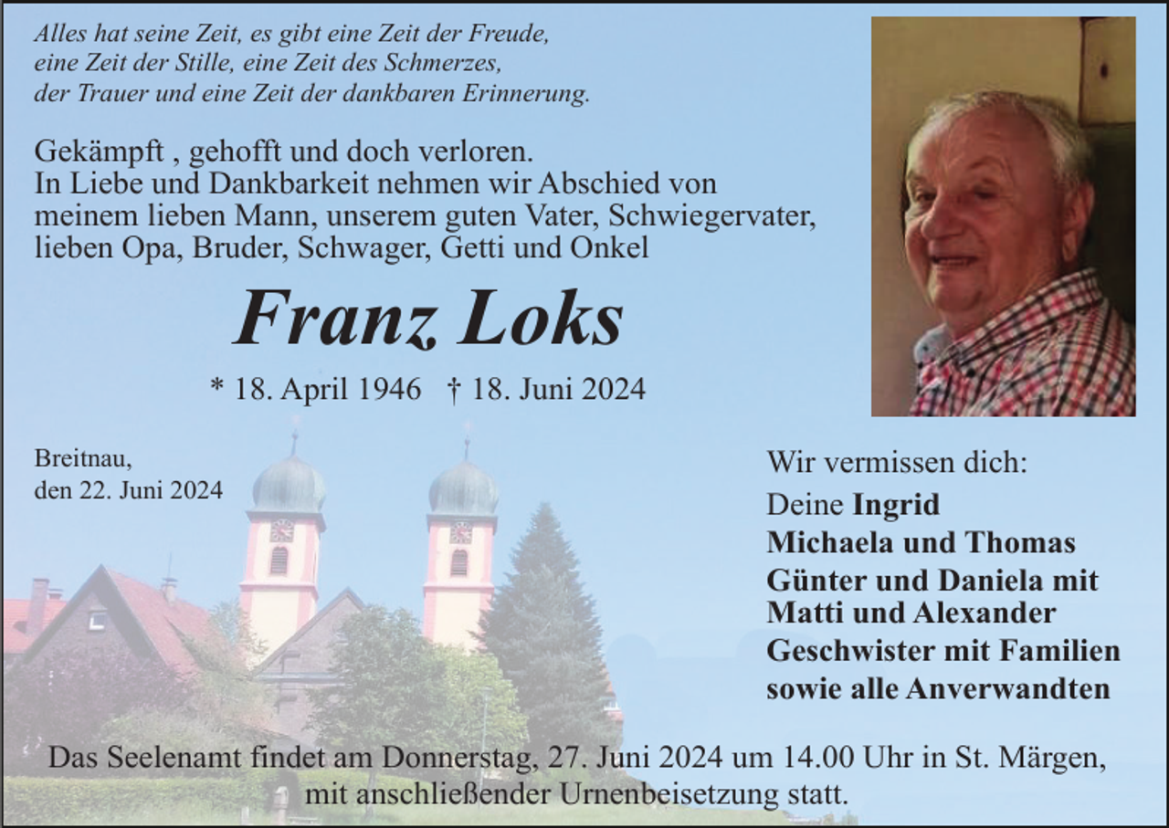 <p>Alles hat seine Zeit, es gibt eine Zeit der Freude,<br />eine Zeit der Stille, eine Zeit des Schmerzes,<br />der Trauer und eine Zeit der dankbaren Erinnerung.</p><p>Gekämpft , gehofft und doch verloren.<br />In Liebe und Dankbarkeit nehmen wir Abschied von<br />meinem lieben Mann, unserem guten Vater, Schwiegervater,<br />lieben Opa, Bruder, Schwager, Getti und Onkel</p><p>Franz Loks<br />* 18. April 1946 † 18. Juni 2024<br />Breitnau,<br />den 22. Juni 2024</p><p>Wir vermissen dich:<br />Deine Ingrid<br />Michaela und Thomas<br />Günter und Daniela mit<br />Matti und Alexander<br />Geschwister mit Familien<br />sowie alle Anverwandten</p><p>Das Seelenamt findet am Donnerstag, 27. Juni 2024 um 14.00 Uhr in St. Märgen,<br />mit anschließender Urnenbeisetzung statt.</p>