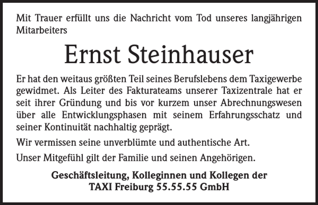 <p>Mit Trauer erfüllt uns die Nachricht vom Tod unseres langjährigen<br />Mitarbeiters</p><p>Ernst Steinhauser<br />Er hat den weitaus größten Teil seines Berufslebens dem Taxigewerbe<br />gewidmet. Als Leiter des Fakturateams unserer Taxizentrale hat er<br />seit ihrer Gründung und bis vor kurzem unser Abrechnungswesen<br />über alle Entwicklungsphasen mit seinem Erfahrungsschatz und<br />­seiner Kontinuität nachhaltig geprägt.<br />Wir vermissen seine unverblümte und authentische Art.<br />Unser Mitgefühl gilt der Familie und seinen Angehörigen.<br />Geschäftsleitung, Kolleginnen und Kollegen der<br />TAXI Freiburg 55.55.55 GmbH</p>