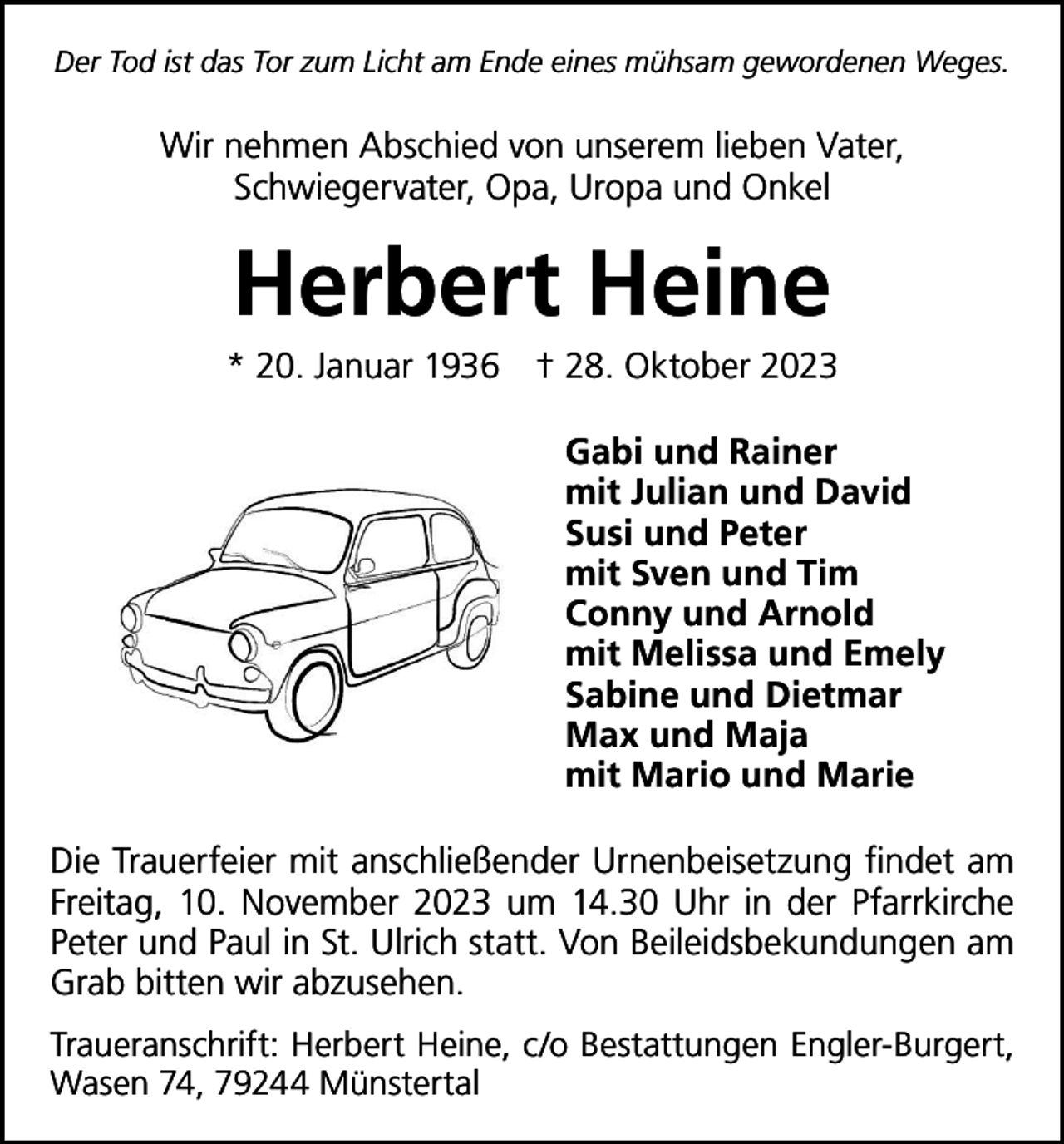 <p>Der Tod ist das Tor zum Licht am Ende eines mühsam gewordenen Weges.</p><p>Wir nehmen Abschied von unserem lieben Vater,<br />Schwiegervater, Opa, Uropa und Onkel</p><p>Herbert Heine<br />* 20. Januar 1936 † 28. Oktober 2023<br />Gabi und Rainer<br />mit Julian und David<br />Susi und Peter<br />mit Sven und Tim<br />Conny und Arnold<br />mit Melissa und Emely<br />Sabine und Dietmar<br />Max und Maja<br />mit Mario und Marie<br />Die Trauerfeier mit anschließender Urnenbeisetzung f­indet am<br />Freitag, 10. November 2023 um 14.30 Uhr in der ­P farrkirche<br />­Peter und Paul in St. Ulrich statt. Von Beileids­bekundungen am<br />Grab bitten wir abzusehen.<br />Traueranschrift: Herbert Heine, c/o Bestattungen Engler-Burgert,<br />­Wasen 74, 79244 Münstertal</p>