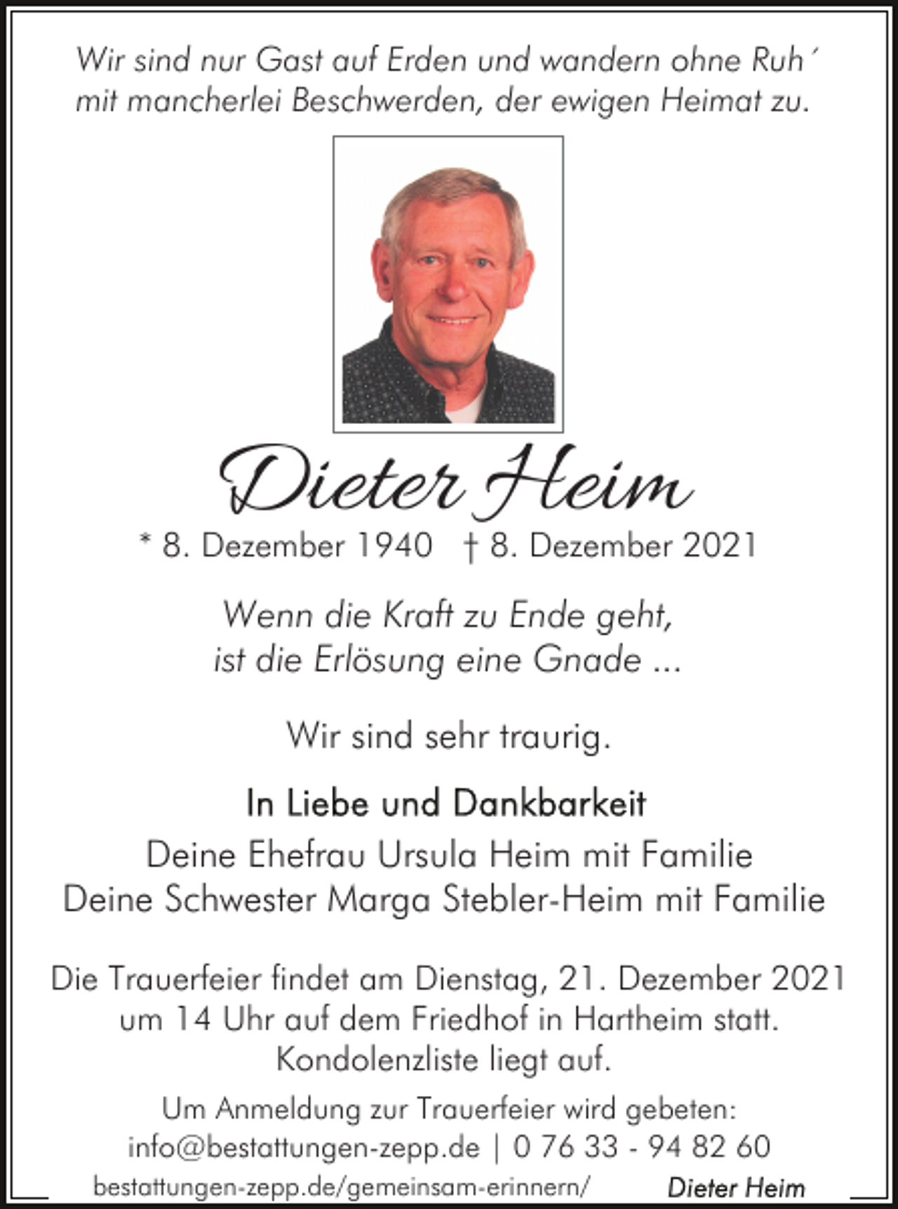 <p>Wir sind nur Gast auf Erden und wandern ohne Ruh´<br />mit mancherlei Beschwerden, der ewigen Heimat zu.</p><p>Dieter Heim</p><p>* 8. Dezember 1940 † 8. Dezember 2021</p><p>Wenn die Kraft zu Ende geht,<br />ist die Erlösung eine Gnade ...<br />Wir sind sehr traurig.<br />Deine Ehefrau Ursula Heim mit Familie<br />Deine Schwester Marga Stebler-Heim mit Familie<br />Die Trauerfeier findet am Dienstag, 21. Dezember 2021<br />um 14 Uhr auf dem Friedhof in Hartheim statt.<br />Kondolenzliste liegt auf.<br />Um Anmeldung zur Trauerfeier wird gebeten:<br />info@bestattungen-zepp.de | 0 76 33 - 94 82 60<br />bestattungen-zepp.de/gemeinsam-erinnern/</p>
