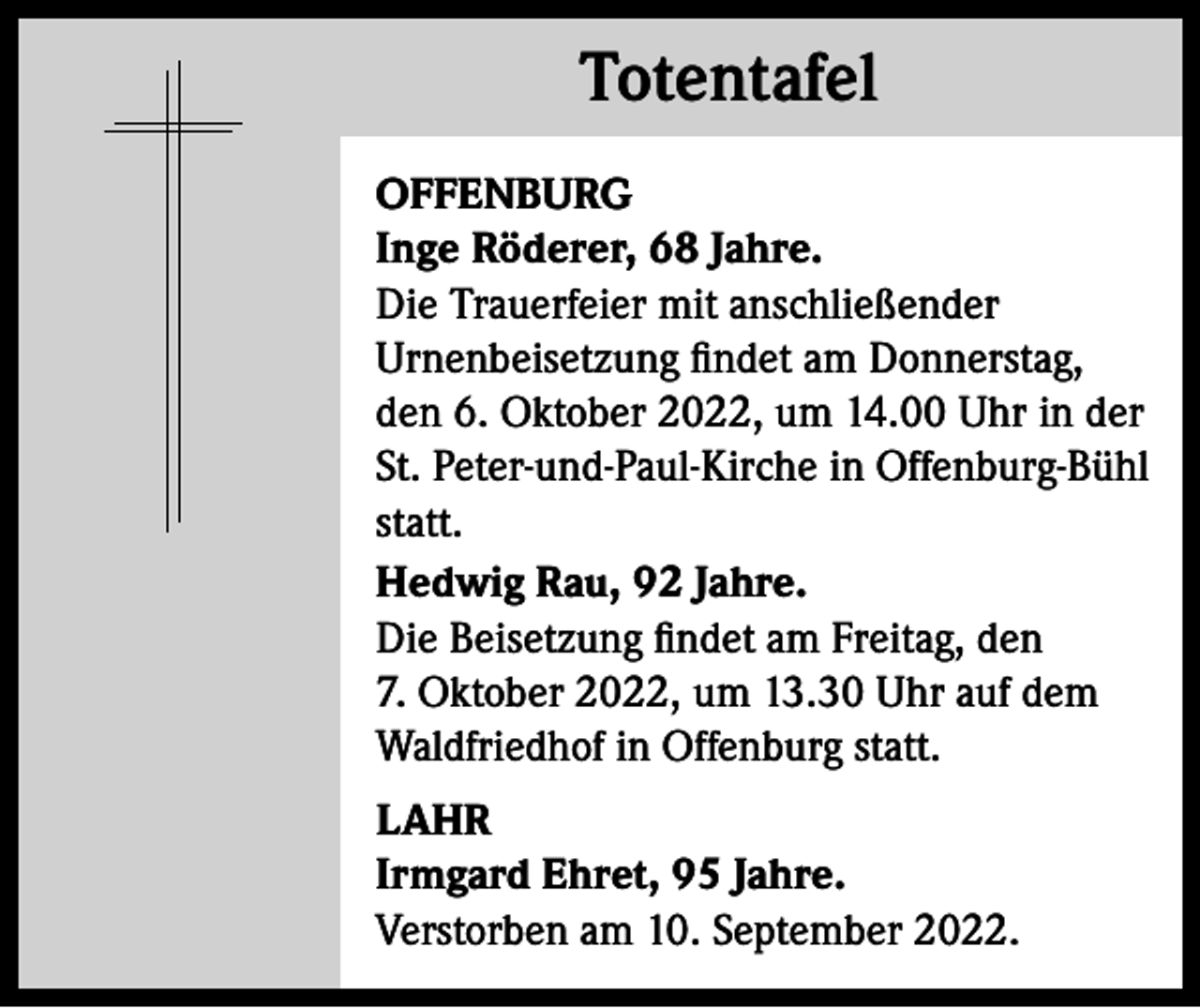 <p>Totentafel<br />Totentafel<br />OFFENBURG<br />Inge Röderer, 68 Jahre.<br />Die Trauerfeier mit anschließender<br />Urnenbeisetzung findet am Donnerstag,<br />den 6. Oktober 2022, um 14.00 Uhr in der<br />St. Peter-und-Paul-Kirche in Offenburg-Bühl<br />statt.<br />Hedwig Rau, 92 Jahre.<br />Die Beisetzung findet am Freitag, den<br />7. Oktober 2022, um 13.30 Uhr auf dem<br />Waldfriedhof in Offenburg statt.<br />LAHR<br />Irmgard Ehret, 95 Jahre.<br />Verstorben am 10. September 2022.</p>