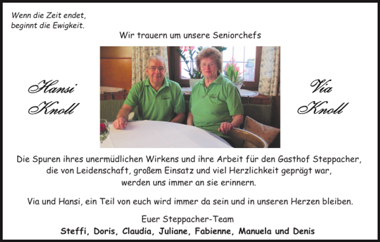 <p>Wenn die Zeit endet,<br />beginnt die Ewigkeit.</p><p>Wir trauern um unsere Seniorchefs</p><p>Die Spuren ihres unermüdlichen Wirkens und ihre Arbeit für den Gasthof Steppacher,<br />die von Leidenschaft, großem Einsatz und viel Herzlichkeit geprägt war,<br />werden uns immer an sie erinnern.<br />Via und Hansi, ein Teil von euch wird immer da sein und in unseren Herzen bleiben.<br />Euer Steppacher-Team<br />Steffi, Doris, Claudia, Juliane, Fabienne, Manuela und Denis</p>