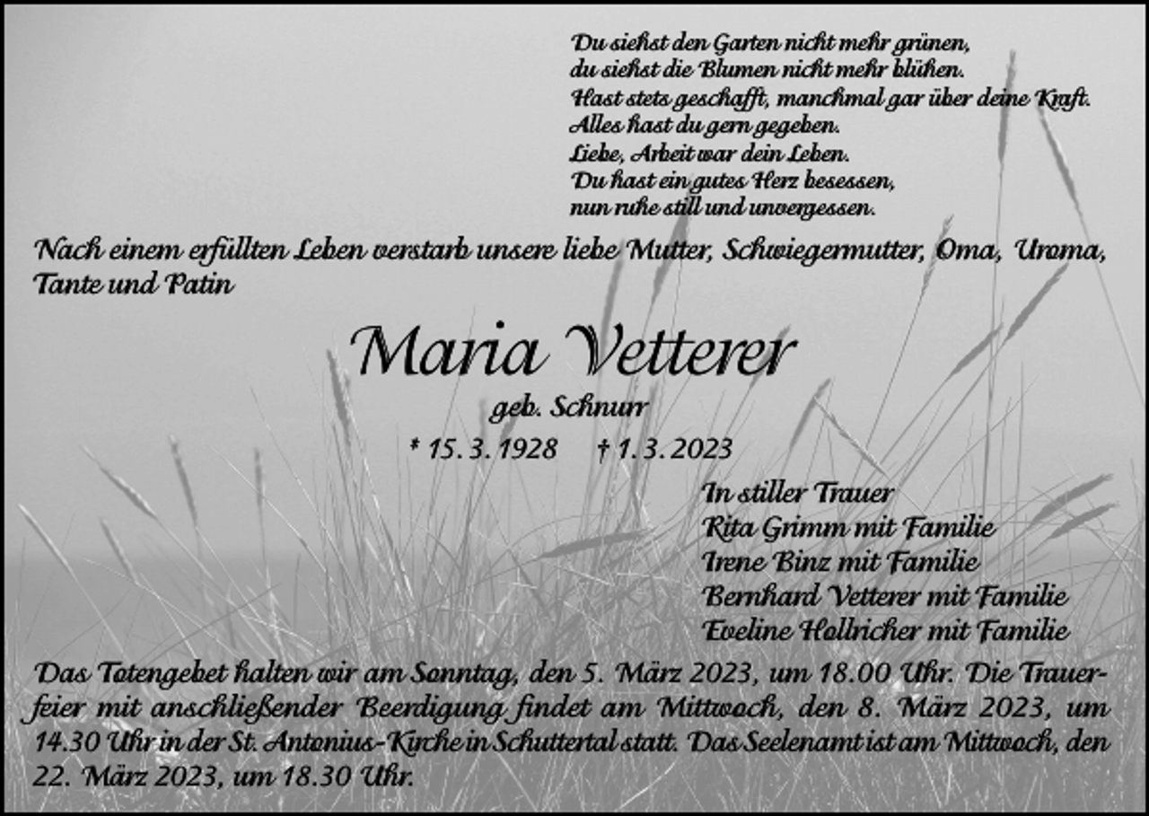 <p>Du siehst den Garten nicht mehr grünen,<br />du siehst die Blumen nicht mehr blühen.<br />Hast stets geschafft, manchmal gar über deine Kraft.<br />Alles hast du gern gegeben.<br />Liebe, Arbeit war dein Leben.<br />Du hast ein gutes Herz besessen,<br />nun ruhe still und unvergessen.</p><p>Nach einem erfüllten Leben verstarb unsere liebe Mutter, Schwiegermutter, Oma, Uroma,<br />Tante und Patin</p><p>Maria Vetterer</p><p>geb. Schnurr<br />* 15. 3. 1928 † 1. 3. 2023<br />In stiller Trauer<br />Rita Grimm mit Familie<br />Irene Binz mit Familie<br />Bernhard Vetterer mit Familie<br />Eveline Hollricher mit Familie<br />Das Totengebet halten wir am Sonntag, den 5. März 2023, um 18.00 Uhr. Die Trauerfeier mit anschließender Beerdigung findet am Mittwoch, den 8. März 2023, um<br />14.30 Uhr in der St. Antonius-Kirche in Schuttertal statt. Das Seelenamt ist am Mittwoch, den<br />22. März 2023, um 18.30 Uhr.</p>