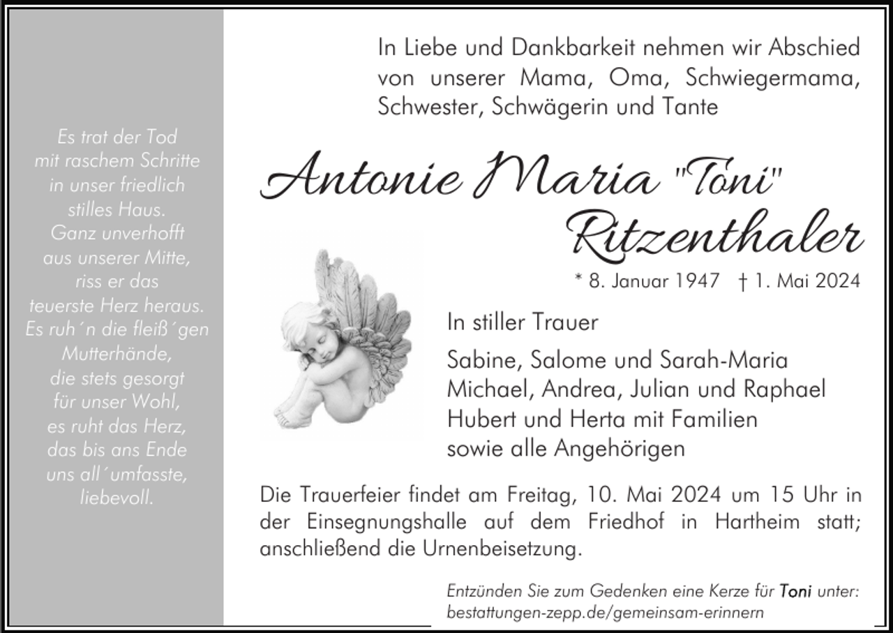 <p>In Liebe und Dankbarkeit nehmen wir Abschied<br />von unserer Mama, Oma, Schwiegermama,<br />Schwester, Schwägerin und Tante<br />Es trat der Tod<br />mit raschem Schritte<br />in unser friedlich<br />stilles Haus.<br />Ganz unverhofft<br />aus unserer Mitte,<br />riss er das<br />teuerste Herz heraus.<br />Es ruh´n die fleiß´gen<br />Mutterhände,<br />die stets gesorgt<br />für unser Wohl,<br />es ruht das Herz,<br />das bis ans Ende<br />uns all´umfasste,<br />liebevoll.</p><p>Antonie Maria "Toni"<br />Ritzenthaler</p><p>* 8. Januar 1947 † 1. Mai 2024</p><p>In stiller Trauer<br />Sabine, Salome und Sarah-Maria<br />Michael, Andrea, Julian und Raphael<br />Hubert und Herta mit Familien<br />sowie alle Angehörigen<br />Die Trauerfeier findet am Freitag, 10. Mai 2024 um 15 Uhr in<br />der Einsegnungshalle auf dem Friedhof in Hartheim statt;<br />anschließend die Urnenbeisetzung.<br />Entzünden Sie zum Gedenken eine Kerze für<br />bestattungen-zepp.de/gemeinsam-erinnern</p><p>unter:</p>