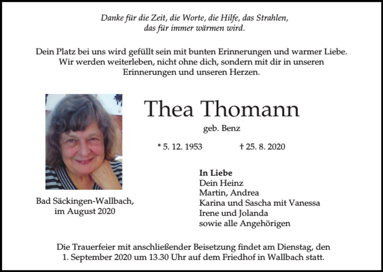 <p>Danke für die Zeit, die Worte, die Hilfe, das Strahlen,<br />das für immer wärmen wird.<br />Dein Platz bei uns wird gefüllt sein mit bunten Erinnerungen und warmer Liebe.<br />Wir werden weiterleben, nicht ohne dich, sondern mit dir in unseren<br />Erinnerungen und unseren Herzen.</p><p>Thea Thomann<br />geb. Benz<br />* 5. 12. 1953</p><p>Bad Säckingen-Wallbach,<br />im August 2020</p><p>† 25. 8. 2020</p><p>In Liebe<br />Dein Heinz<br />Martin, Andrea<br />Karina und Sascha mit Vanessa<br />Irene und Jolanda<br />sowie alle Angehörigen</p><p>Die Trauerfeier mit anschließender Beisetzung findet am Dienstag, den<br />1. September 2020 um 13.30 Uhr auf dem Friedhof in Wallbach statt.</p>