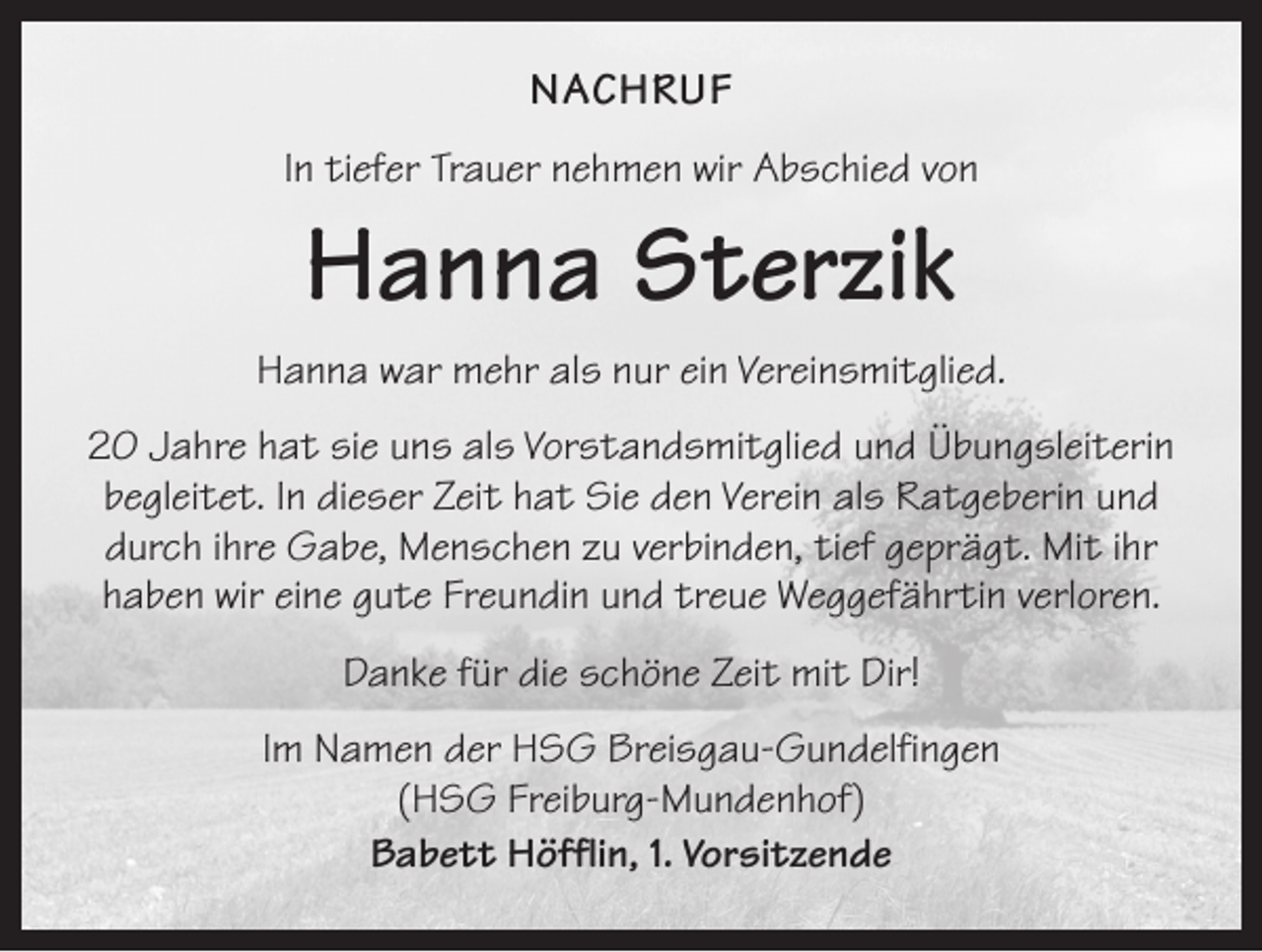 <p>NACHRUF<br />In tiefer Trauer nehmen wir Abschied von</p><p>Hanna Sterzik<br />Hanna war mehr als nur ein Vereinsmitglied.<br />20 Jahre hat sie uns als Vorstandsmitglied und Übungsleiterin<br />begleitet. In dieser Zeit hat Sie den Verein als Ratgeberin und<br />durch ihre Gabe, Menschen zu verbinden, tief geprägt. Mit ihr<br />haben wir eine gute Freundin und treue Weggefährtin verloren.<br />Danke für die schöne Zeit mit Dir!<br />Im Namen der HSG Breisgau-Gundelfingen<br />(HSG Freiburg-Mundenhof)<br />Babett Höfflin, 1. Vorsitzende</p>