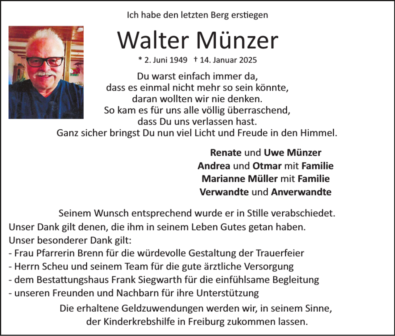 <p>Ich habe den letzten Berg erstiegen</p>
<p>Walter Münzer<br />* 2. Juni 1949 † 14. Januar 2025</p>
<p>Du warst einfach immer da,<br />dass es einmal nicht mehr so sein könnte,<br />daran wollten wir nie denken.<br />So kam es für uns alle völlig überraschend,<br />dass Du uns verlassen hast.<br />Ganz sicher bringst Du nun viel Licht und Freude in den Himmel.<br />Renate und Uwe Münzer<br />Andrea und Otmar mit Familie<br />Marianne Müller mit Familie<br />Verwandte und Anverwandte<br />Seinem Wunsch entsprechend wurde er in Stille verabschiedet.<br />Unser Dank gilt denen, die ihm in seinem Leben Gutes getan haben.<br />Unser besonderer Dank gilt:<br />­ Frau Pfarrerin Brenn für die würdevolle Gestaltung der Trauerfeier<br />­ Herrn Scheu und seinem Team für die gute ärztliche Versorgung<br />­ dem Bestattungshaus Frank Siegwarth für die einfühlsame Begleitung<br />­ unseren Freunden und Nachbarn für ihre Unterstützung<br />Die erhaltene Geldzuwendungen werden wir, in seinem Sinne,<br />der Kinderkrebshilfe in Freiburg zukommen lassen.</p>