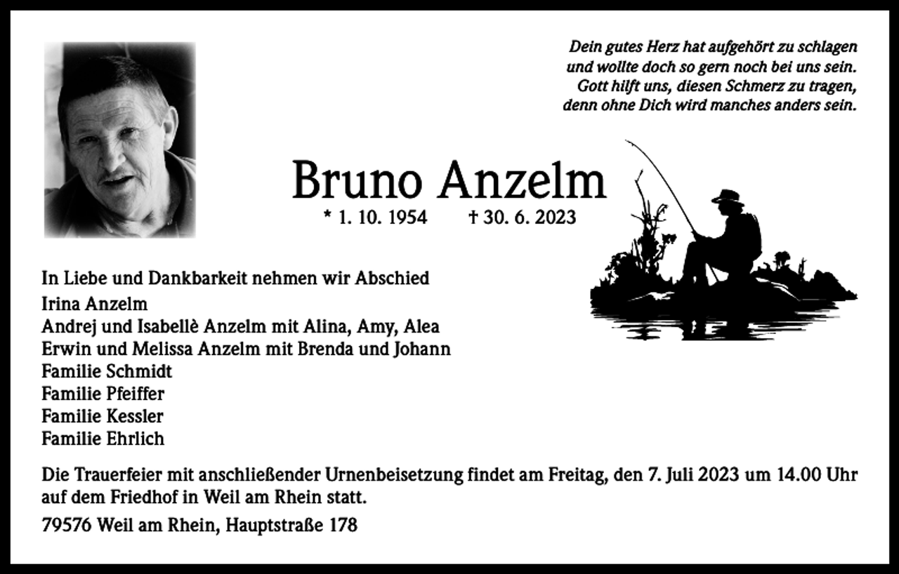 <p>Dein gutes Herz hat aufgehört zu schlagen<br />und wollte doch so gern noch bei uns sein.<br />Gott hilft uns, diesen Schmerz zu tragen,<br />denn ohne Dich wird manches anders sein.</p><p>Bruno Anzelm<br />* 1. 10. 1954 † 30. 6. 2023</p><p>In Liebe und Dankbarkeit nehmen wir Abschied<br />Irina Anzelm<br />Andrej und Isabellè Anzelm mit Alina, Amy, Alea<br />Erwin und Melissa Anzelm mit Brenda und Johann<br />Familie Schmidt<br />Familie Pfeiffer<br />Familie Kessler<br />Familie Ehrlich<br />Die Trauerfeier mit anschließender Urnenbeisetzung findet am Freitag, den 7. Juli 2023 um 14.00 Uhr<br />auf dem Friedhof in Weil am Rhein statt.<br />79576 Weil am Rhein, Hauptstraße 178</p>
