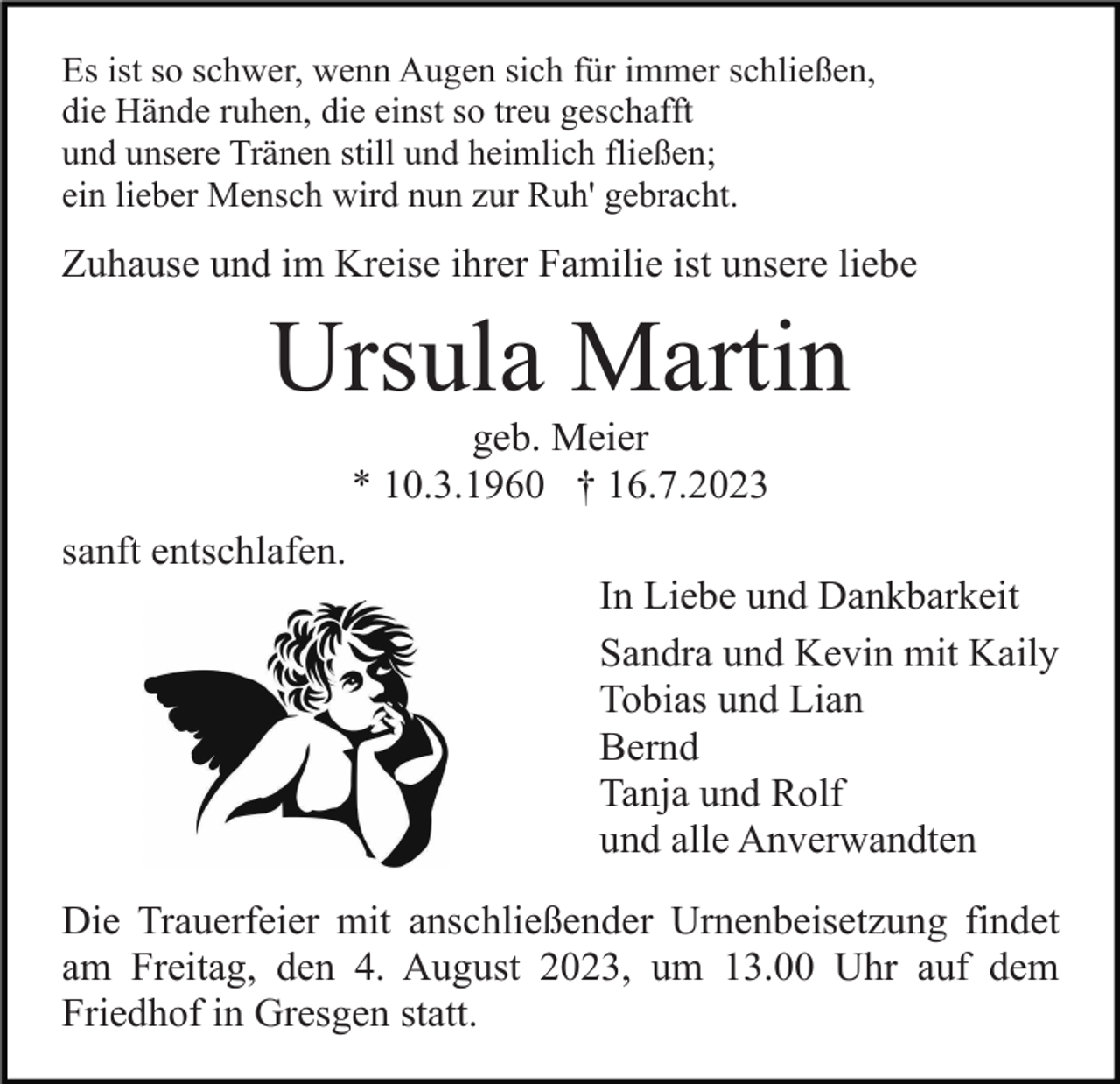 <p>Es ist so schwer, wenn Augen sich für immer schließen,<br />die Hände ruhen, die einst so treu geschafft<br />und unsere Tränen still und heimlich fließen;<br />ein lieber Mensch wird nun zur Ruh' gebracht.</p><p>Zuhause und im Kreise ihrer Familie ist unsere liebe</p><p>Ursula Martin<br />geb. Meier<br />* 10.3.1960 † 16.7.2023<br />sanft entschlafen.<br />In Liebe und Dankbarkeit<br />Sandra und Kevin mit Kaily<br />Tobias und Lian<br />Bernd<br />Tanja und Rolf<br />und alle Anverwandten<br />Die Trauerfeier mit anschließender Urnenbeisetzung findet<br />am Freitag, den 4. August 2023, um 13.00 Uhr auf dem<br />Friedhof in Gresgen statt.</p>