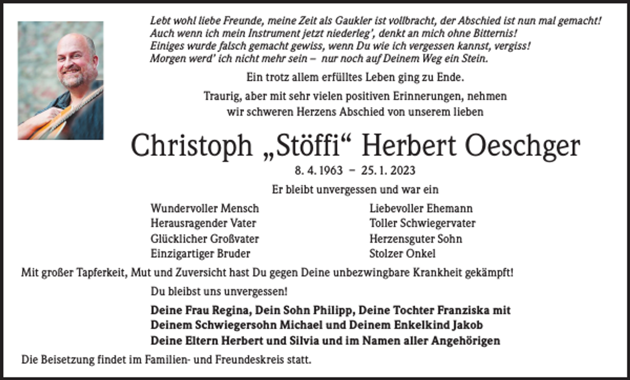 <p>Lebt wohl liebe Freunde, meine Zeit als Gaukler ist vollbracht, der Abschied ist nun mal gemacht!<br />Auch wenn ich mein Instrument jetzt niederleg’, denkt an mich ohne Bitternis!<br />Einiges wurde falsch gemacht gewiss, wenn Du wie ich vergessen kannst, vergiss!<br />Morgen werd’ ich nicht mehr sein – nur noch auf Deinem Weg ein Stein.</p><p>Ein trotz allem erfülltes Leben ging zu Ende.<br />Traurig, aber mit sehr vielen positiven Erinnerungen, nehmen<br />wir schweren Herzens Abschied von unserem lieben</p><p>Christoph „Stöffi“ Herbert Oeschger</p><p>8. 4. 1963 – 25. 1. 2023<br />Er bleibt unvergessen und war ein<br />Wundervoller Mensch<br />Liebevoller Ehemann<br />Herausragender Vater<br />Toller Schwiegervater<br />Glücklicher Großvater<br />Herzensguter Sohn<br />Einzigartiger Bruder<br />Stolzer Onkel<br />Mit großer Tapferkeit, Mut und Zuversicht hast Du gegen Deine unbezwingbare Krankheit gekämpft!<br />Du bleibst uns unvergessen!<br />Deine Frau Regina, Dein Sohn Philipp, Deine Tochter Franziska mit<br />Deinem Schwiegersohn Michael und Deinem Enkelkind Jakob<br />Deine Eltern Herbert und Silvia und im Namen aller Angehörigen<br />Die Beisetzung findet im Familien- und Freundeskreis statt.</p>
