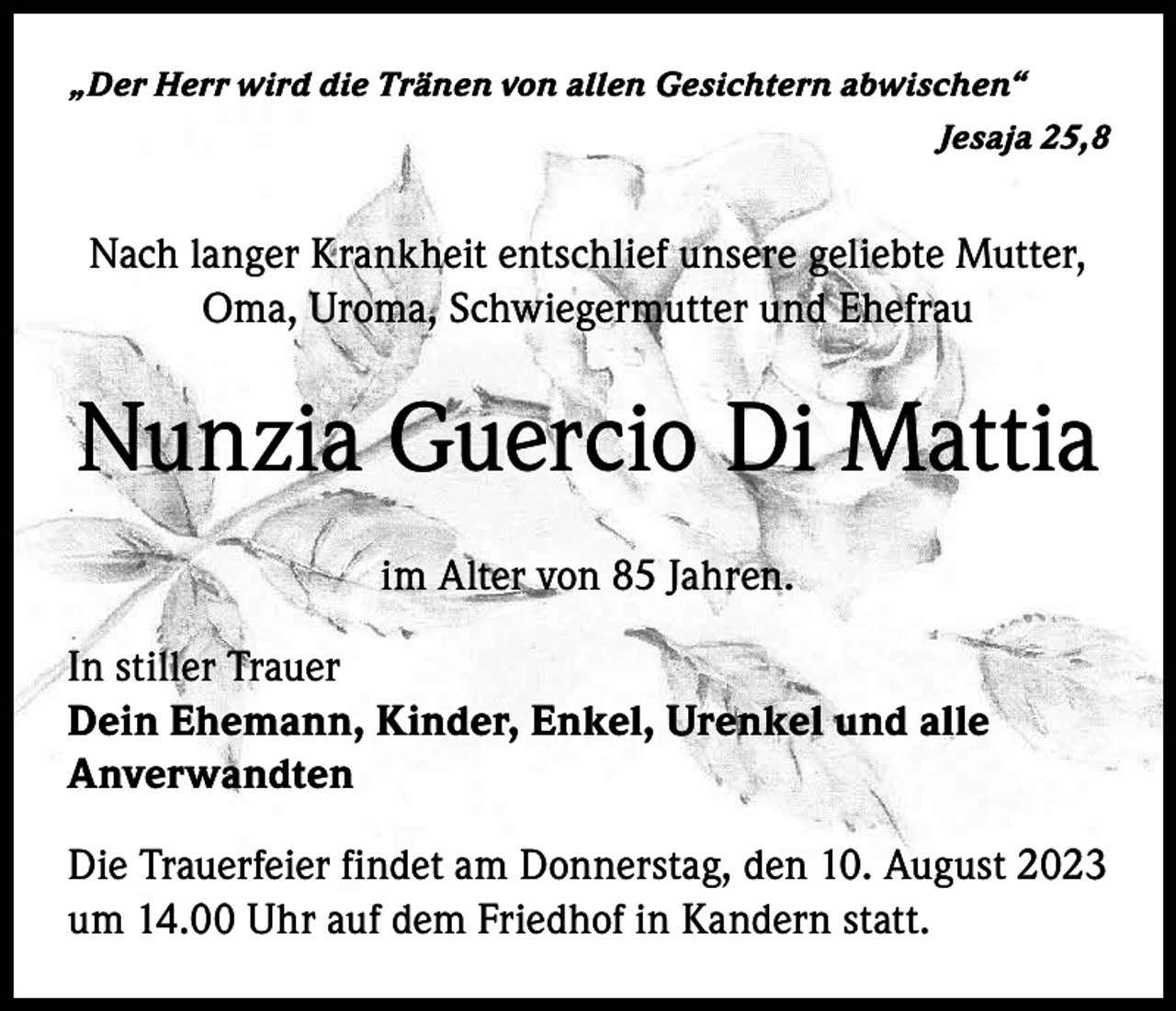 <p>„Der Herr wird die Tränen von allen Gesichtern abwischen“</p><p>Jesaja 25,8</p><p>Nach langer Krankheit entschlief unsere geliebte Mutter,<br />Oma, Uroma, Schwiegermutter und Ehefrau</p><p>Nunzia Guercio Di Mattia<br />im Alter von 85 Jahren.<br />In stiller Trauer<br />Dein Ehemann, Kinder, Enkel, Urenkel und alle<br />Anverwandten<br />Die Trauerfeier findet am Donnerstag, den 10. August 2023<br />um 14.00 Uhr auf dem Friedhof in Kandern statt.</p>