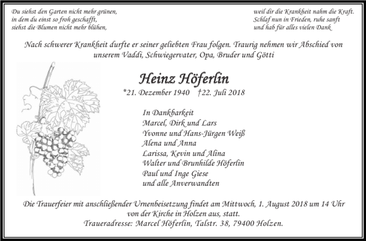 <p>Du siehst den Garten nicht mehr grünen,<br />in dem du einst so froh geschafft,<br />siehst die Blumen nicht mehr blühen,</p><p>weil dir die Krankheit nahm die Kraft.<br />Schlaf nun in Frieden, ruhe sanft<br />und hab für alles vielen Dank</p><p>Nach schwerer Krankheit durfte er seiner geliebten Frau folgen. Traurig nehmen wir Abschied von<br />unserem Vaddi, Schwiegervater, Opa, Bruder und Götti</p><p>Heinz Höferlin<br />*21. Dezember 1940 †22. Juli 2018<br />In Dankbarkeit<br />Marcel, Dirk und Lars<br />Yvonne und Hans-Jürgen Weiß<br />Alena und Anna<br />Larissa, Kevin und Alina<br />Walter und Brunhilde Höferlin<br />Paul und Inge Giese<br />und alle Anverwandten<br />Die Trauerfeier mit anschließender Urnenbeisetzung findet am Mittwoch, 1. August 2018 um 14 Uhr<br />von der Kirche in Holzen aus, statt.<br />Traueradresse: Marcel Höferlin, Talstr. 38, 79400 Holzen.</p>