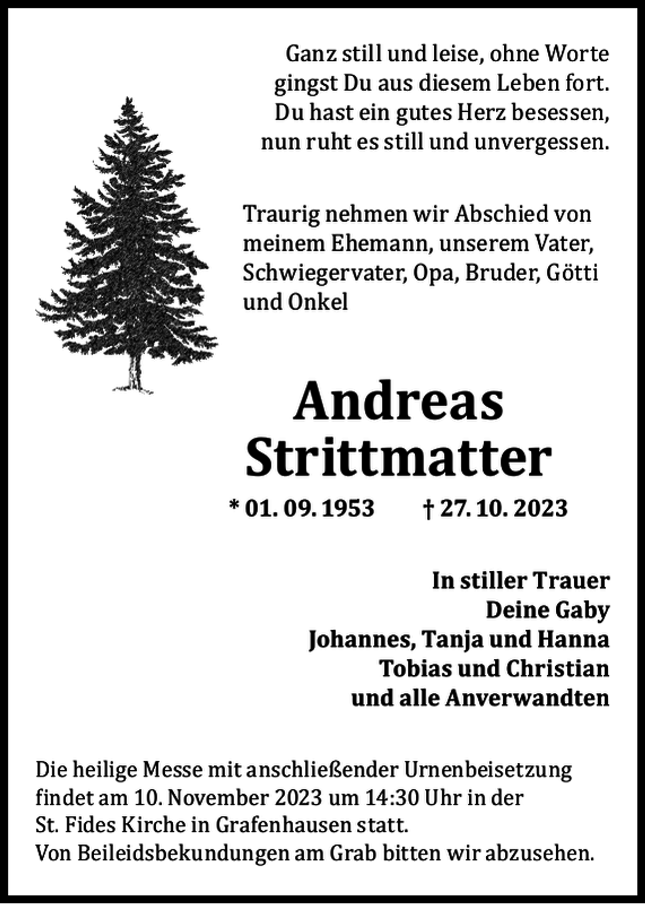 <p>Ganz still und leise, ohne Worte<br />gingst Du aus diesem Leben fort.<br />Du hast ein gutes Herz besessen,<br />nun ruht es still und unvergessen.</p><p>Traurig nehmen wir Abschied von<br />meinem Ehemann, unserem Vater,<br />Schwiegervater, Opa, Bruder, Götti<br />und Onkel</p><p>Andreas<br />Strittmatter</p><p>* 01. 09. 1953</p><p>† 27. 10. 2023</p><p>In stiller Trauer<br />Deine Gaby<br />Johannes, Tanja und Hanna<br />Tobias und Christian<br />und alle Anverwandten<br />Die heilige Messe mit anschließender Urnenbeisetzung<br />findet am 10. November 2023 um 14:30 Uhr in der<br />St. Fides Kirche in Grafenhausen statt.<br />Von Beileidsbekundungen am Grab bitten wir abzusehen.</p>