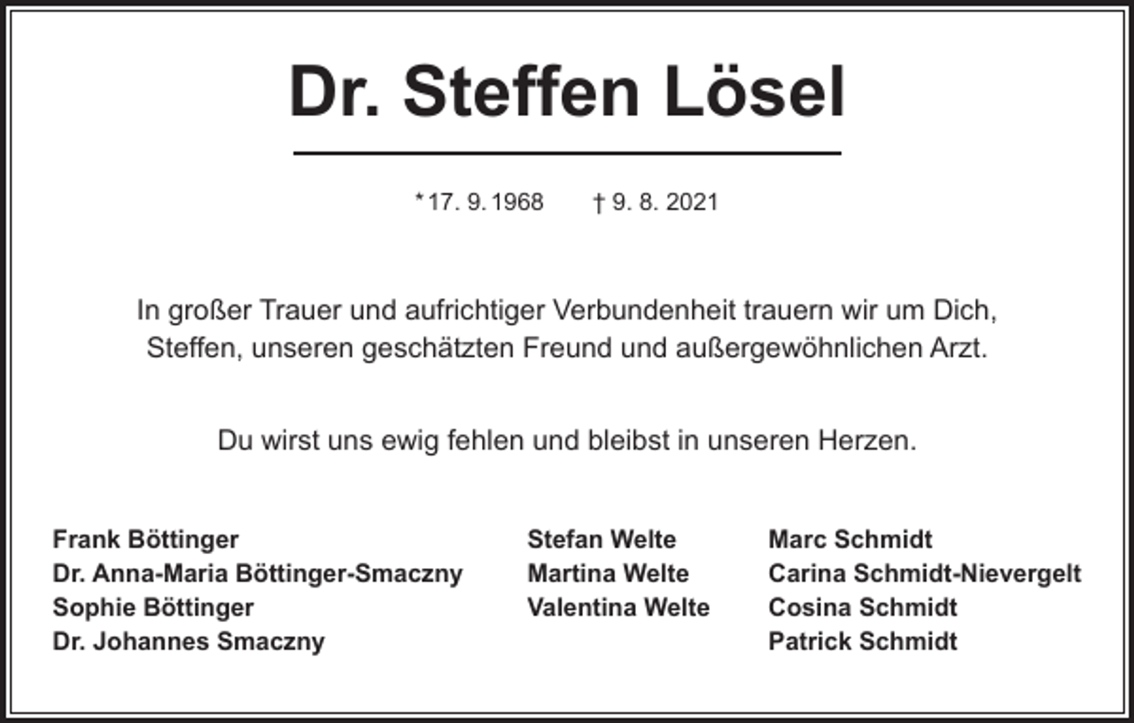 <p>Dr. Steffen Lösel<br />* 17. 9. 1968 † 9. 8. 2021</p><p>In großer Trauer und aufrichtiger Verbundenheit trauern wir um Dich,<br />Steffen, unseren geschätzten Freund und außergewöhnlichen Arzt.<br />Du wirst uns ewig fehlen und bleibst in unseren Herzen.<br />Frank Böttinger<br />Stefan Welte<br />Dr. Anna-Maria Böttinger-Smaczny<br />Martina Welte<br />Sophie Böttinger<br />Valentina Welte<br />Dr. Johannes Smaczny</p><p>Marc Schmidt<br />Carina Schmidt-Nievergelt<br />Cosina Schmidt<br />Patrick Schmidt</p>