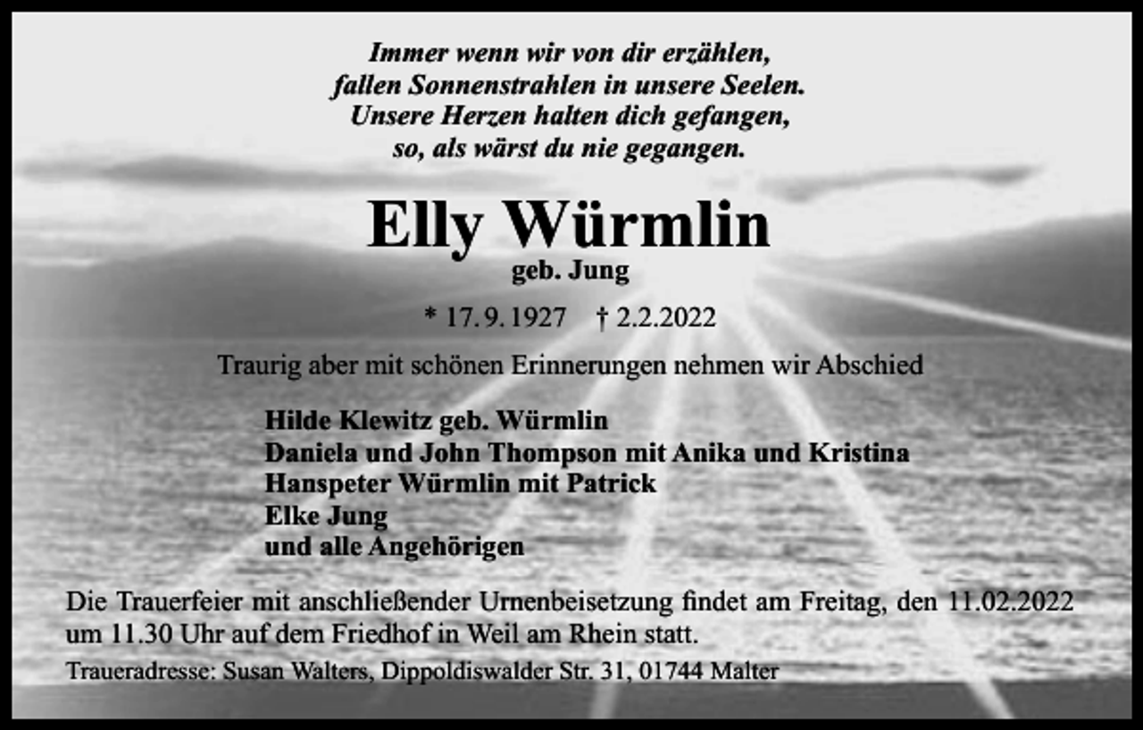 <p>Immer wenn wir von dir erzählen,<br />fallen Sonnenstrahlen in unsere Seelen.<br />Unsere Herzen halten dich gefangen,<br />so, als wärst du nie gegangen.</p><p>Elly Würmlin<br />geb. Jung<br />* 17. 9. 1927 † 2.2.2022<br />Traurig aber mit schönen Erinnerungen nehmen wir Abschied<br />Hilde Klewitz geb. Würmlin<br />Daniela und John Thompson mit Anika und Kristina<br />Hanspeter Würmlin mit Patrick<br />Elke Jung<br />und alle Angehörigen<br />Die Trauerfeier mit anschließender Urnenbeisetzung findet am Freitag, den 11.02.2022<br />um 11.30 Uhr auf dem Friedhof in Weil am Rhein statt.<br />Traueradresse: Susan Walters, Dippoldiswalder Str. 31, 01744 Malter</p>