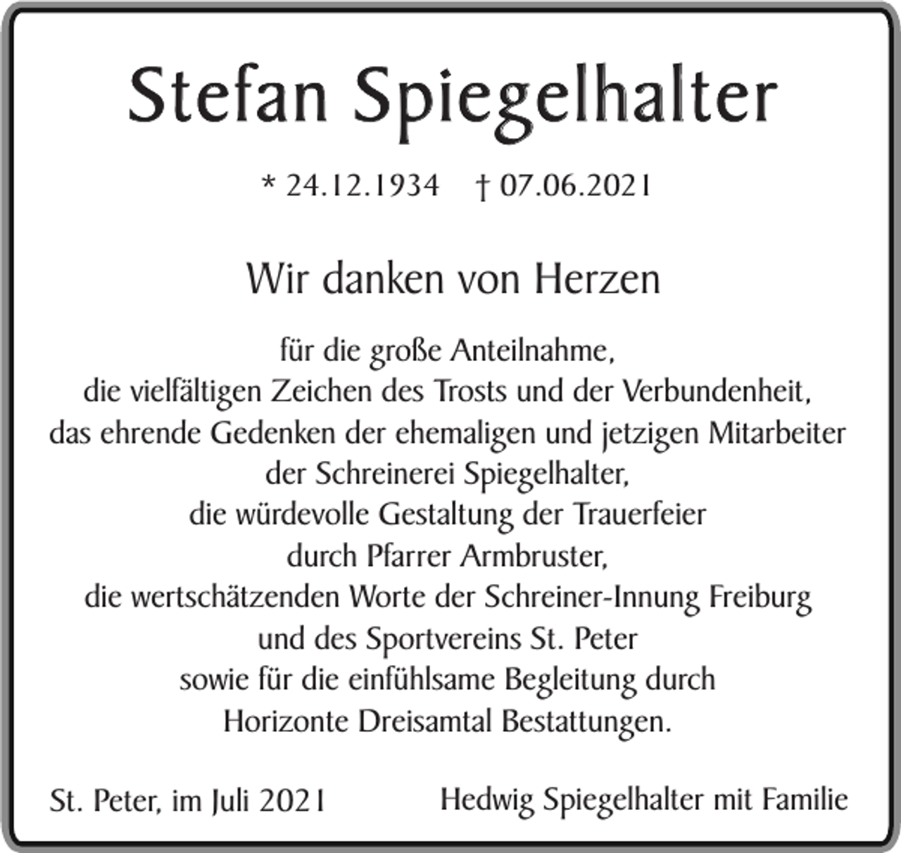 <p>Stefan Spiegelhalter<br />* 24.12.1934</p><p>† 07.06.2021</p><p>Wir danken von Herzen<br />für die große Anteilnahme,<br />die vielfältigen Zeichen des Trosts und der Verbundenheit,<br />das ehrende Gedenken der ehemaligen und jetzigen Mitarbeiter<br />der Schreinerei Spiegelhalter,<br />die würdevolle Gestaltung der Trauerfeier<br />durch Pfarrer Armbruster,<br />die wertschätzenden Worte der Schreiner-Innung Freiburg<br />und des Sportvereins St. Peter<br />sowie für die einfühlsame Begleitung durch<br />Horizonte Dreisamtal Bestattungen.<br />St. Peter, im Juli 2021</p><p>Hedwig Spiegelhalter mit Familie</p>