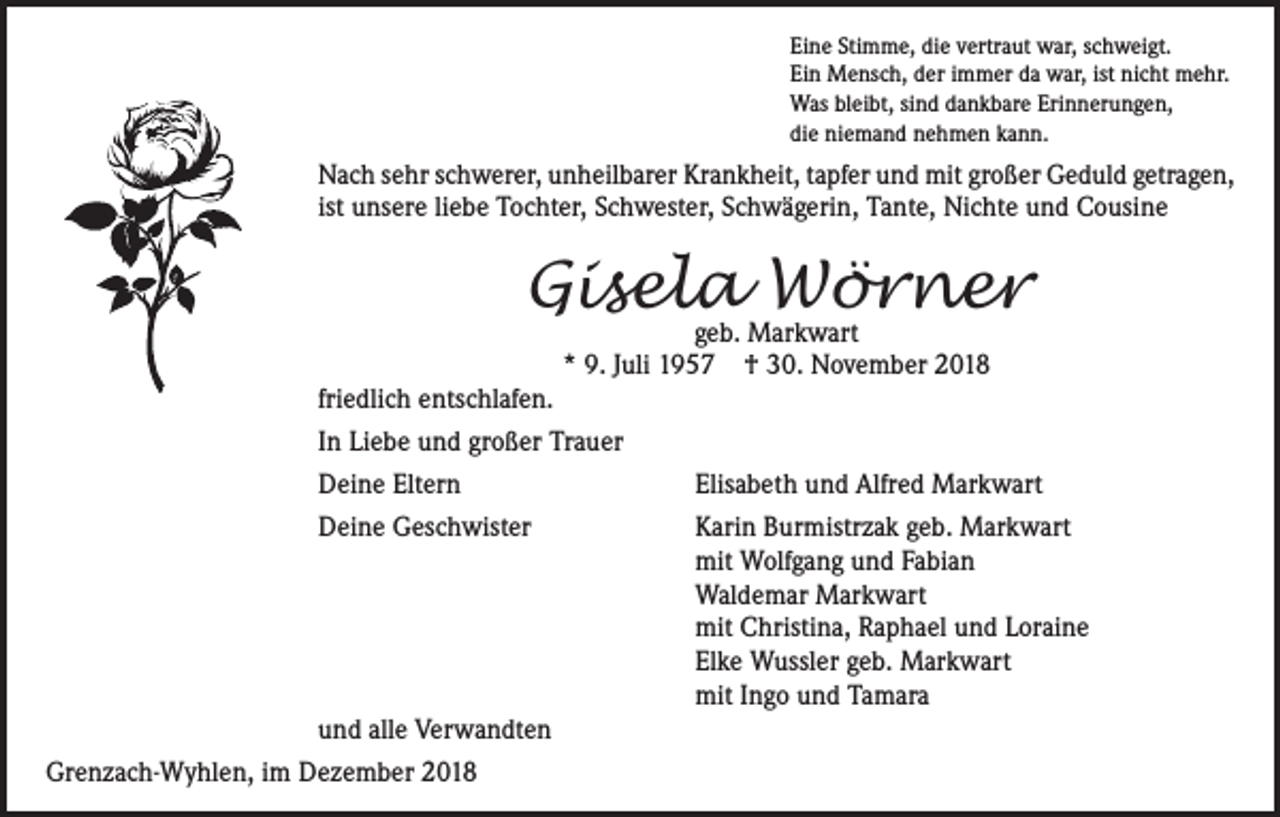 <p>Eine Stimme, die vertraut war, schweigt.<br />Ein Mensch, der immer da war, ist nicht mehr.<br />Was bleibt, sind dankbare Erinnerungen,<br />die niemand nehmen kann.</p><p>Nach sehr schwerer, unheilbarer Krankheit, tapfer und mit großer Geduld getragen,<br />ist unsere liebe Tochter, Schwester, Schwägerin, Tante, Nichte und Cousine</p><p>Gisela<br />Wörner<br />geb. Markwart<br />* 9. Juli 1957 † 30. November 2018<br />friedlich entschlafen.<br />In Liebe und großer Trauer<br />Deine Eltern<br />Elisabeth und Alfred Markwart<br />Deine Geschwister Karin Burmistrzak geb. Markwart<br />mit Wolfgang und Fabian<br />Waldemar Markwart<br />mit Christina, Raphael und Loraine<br />Elke Wussler geb. Markwart<br />mit Ingo und Tamara<br />und alle Verwandten<br />Grenzach-Wyhlen, im Dezember 2018</p>