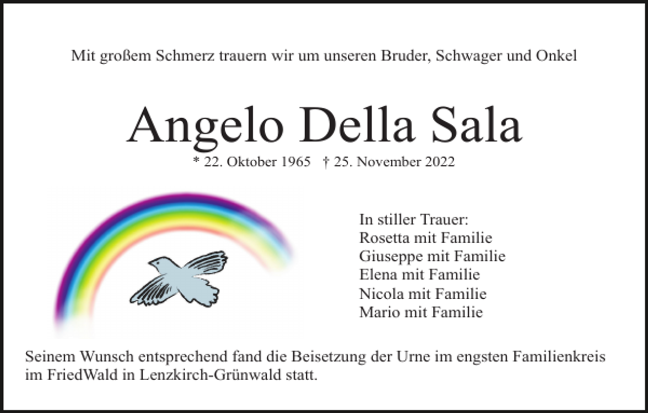 <p>Mit großem Schmerz trauern wir um unseren Bruder, Schwager und Onkel</p><p>Angelo Della Sala<br />* 22. Oktober 1965 † 25. November 2022</p><p>In stiller Trauer:<br />Rosetta mit Familie<br />Giuseppe mit Familie<br />Elena mit Familie<br />Nicola mit Familie<br />Mario mit Familie<br />Seinem Wunsch entsprechend fand die Beisetzung der Urne im engsten Familienkreis<br />im FriedWald in Lenzkirch-Grünwald statt.</p>