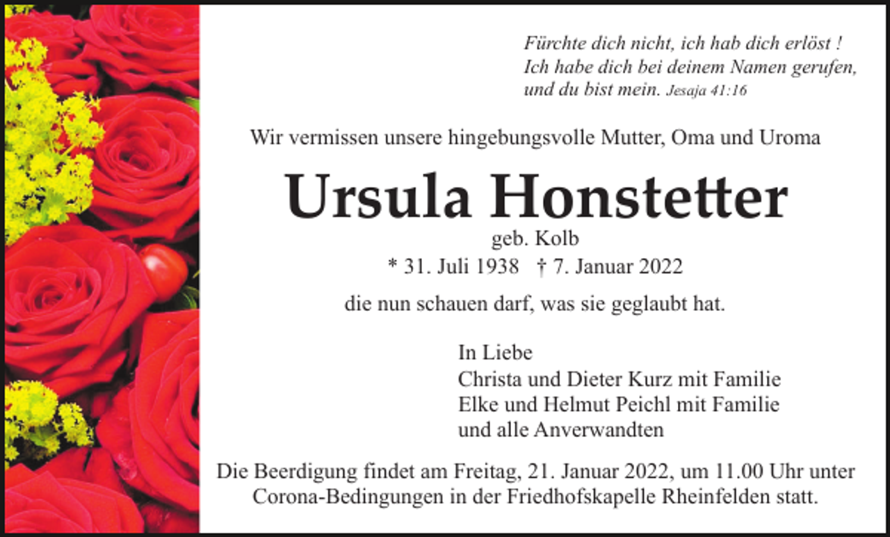 <p>Fürchte dich nicht, ich hab dich erlöst !<br />Ich habe dich bei deinem Namen gerufen,<br />und du bist mein. Jesaja 41:16</p><p>Wir vermissen unsere hingebungsvolle Mutter, Oma und Uroma</p><p>Ursula Honstetter<br />geb. Kolb<br />* 31. Juli 1938 † 7. Januar 2022<br />die nun schauen darf, was sie geglaubt hat.<br />In Liebe<br />Christa und Dieter Kurz mit Familie<br />Elke und Helmut Peichl mit Familie<br />und alle Anverwandten<br />Die Beerdigung findet am Freitag, 21. Januar 2022, um 11.00 Uhr unter<br />Corona-Bedingungen in der Friedhofskapelle Rheinfelden statt.</p>