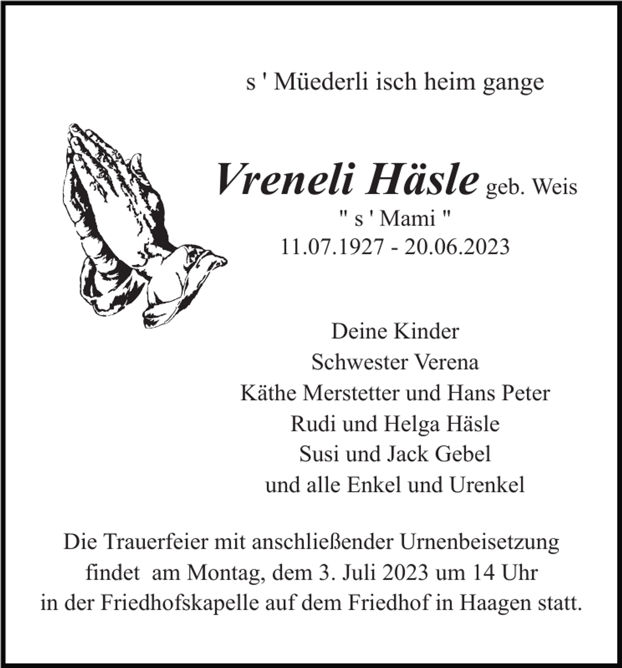 <p>s ' Müederli isch heim gange</p><p>Vreneli Häsle geb. Weis<br />" s ' Mami "<br />11.07.1927 - 20.06.2023</p><p>Deine Kinder<br />Schwester Verena<br />Käthe Merstetter und Hans Peter<br />Rudi und Helga Häsle<br />Susi und Jack Gebel<br />und alle Enkel und Urenkel<br />Die Trauerfeier mit anschließender Urnenbeisetzung<br />findet am Montag, dem 3. Juli 2023 um 14 Uhr<br />in der Friedhofskapelle auf dem Friedhof in Haagen statt.</p>