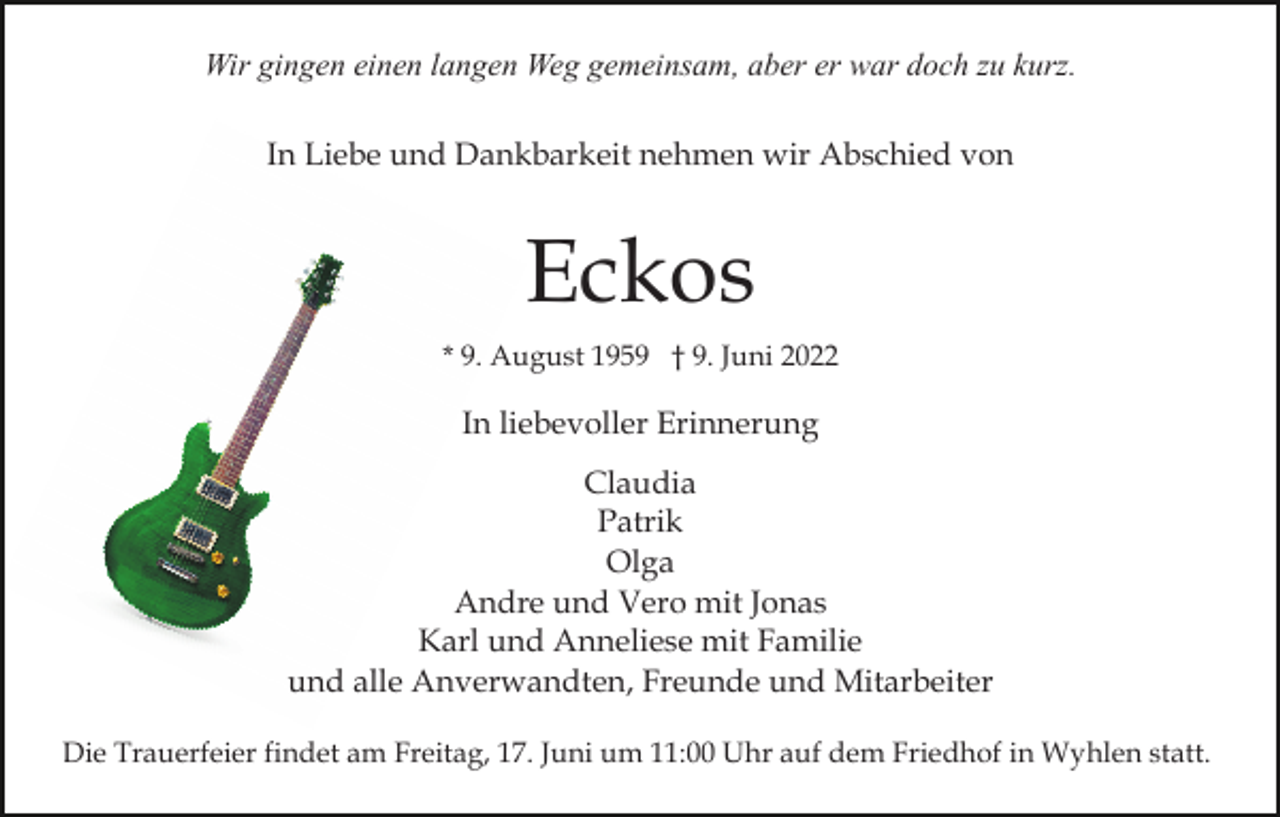 <p>Wir gingen einen langen Weg gemeinsam, aber er war doch zu kurz.<br />In Liebe und Dankbarkeit nehmen wir Abschied von</p><p>Eckos<br />* 9. August 1959 † 9. Juni 2022</p><p>In liebevoller Erinnerung<br />Claudia<br />Patrik<br />Olga<br />Andre und Vero mit Jonas<br />Karl und Anneliese mit Familie<br />und alle Anverwandten, Freunde und Mitarbeiter<br />Die Trauerfeier findet am Freitag, 17. Juni um 11:00 Uhr auf dem Friedhof in Wyhlen statt.</p>
