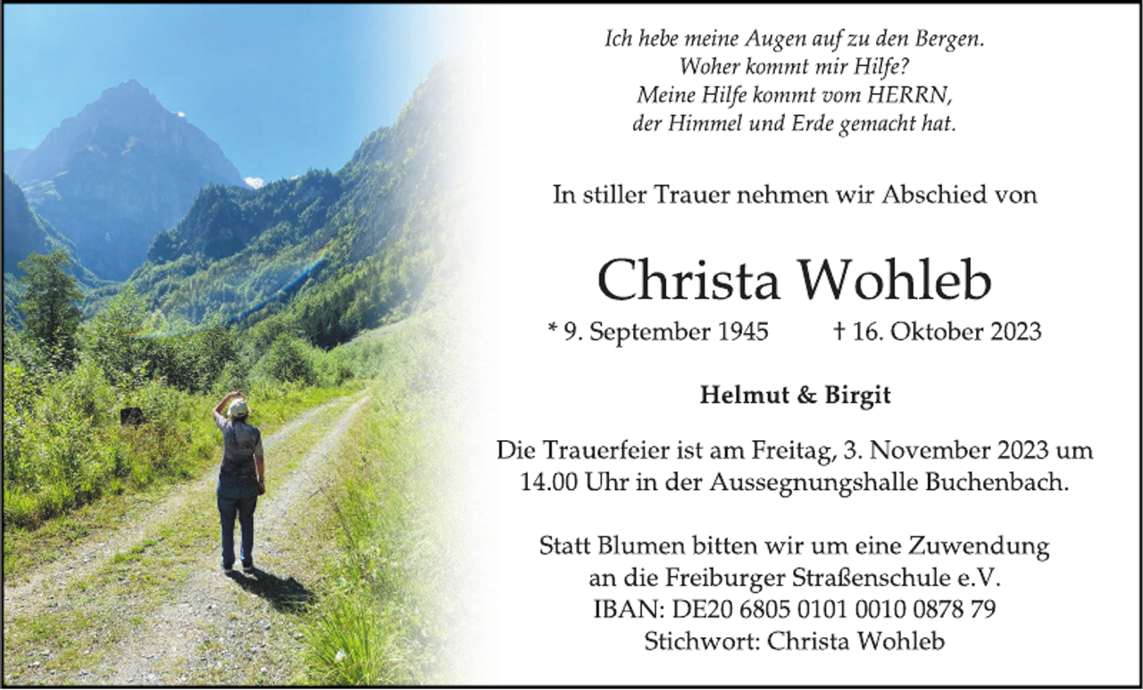 <p>Ich hebe meine Augen auf zu den Bergen.<br />Woher kommt mir Hilfe?<br />Meine Hilfe kommt vom HERRN,<br />der Himmel und Erde gemacht hat.</p><p>
In stiller Trauer nehmen wir Abschied von</p><p>Christa Wohleb</p><p>
* 9. September 1945<br />† 16. Oktober 2023</p><p>
Helmut &amp; Birgit</p><p>
Die Trauerfeier ist am Freitag, 3. November 2023 um<br />14.00 Uhr in der Aussegnungshalle Buchenbach.</p><p>
Statt Blumen bitten wir um eine Zuwendung<br />an die Freiburger Straßenschule e.V.<br />IBAN: DE20 6805 0101 0010 0878 79<br />Stichwort: Christa Wohleb</p>