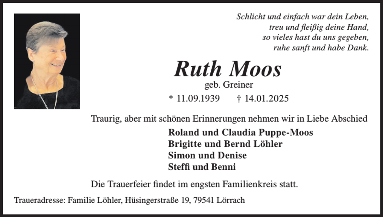 <p>Schlicht und einfach war dein Leben,<br />treu und fleißig deine Hand,<br />so vieles hast du uns gegeben,<br />ruhe sanft und habe Dank.</p><p>Ruth<br />Moos<br />geb. Greiner<br />* 11.09.1939</p><p>† 14.01.2025</p><p>Traurig, aber mit schönen Erinnerungen nehmen wir in Liebe Abschied<br />Roland und Claudia Puppe-Moos<br />Brigitte und Bernd Löhler<br />Simon und Denise<br />Steffi und Benni<br />Die Trauerfeier findet im engsten Familienkreis statt.<br />Traueradresse: Familie Löhler, Hüsingerstraße 19, 79541 Lörrach</p>