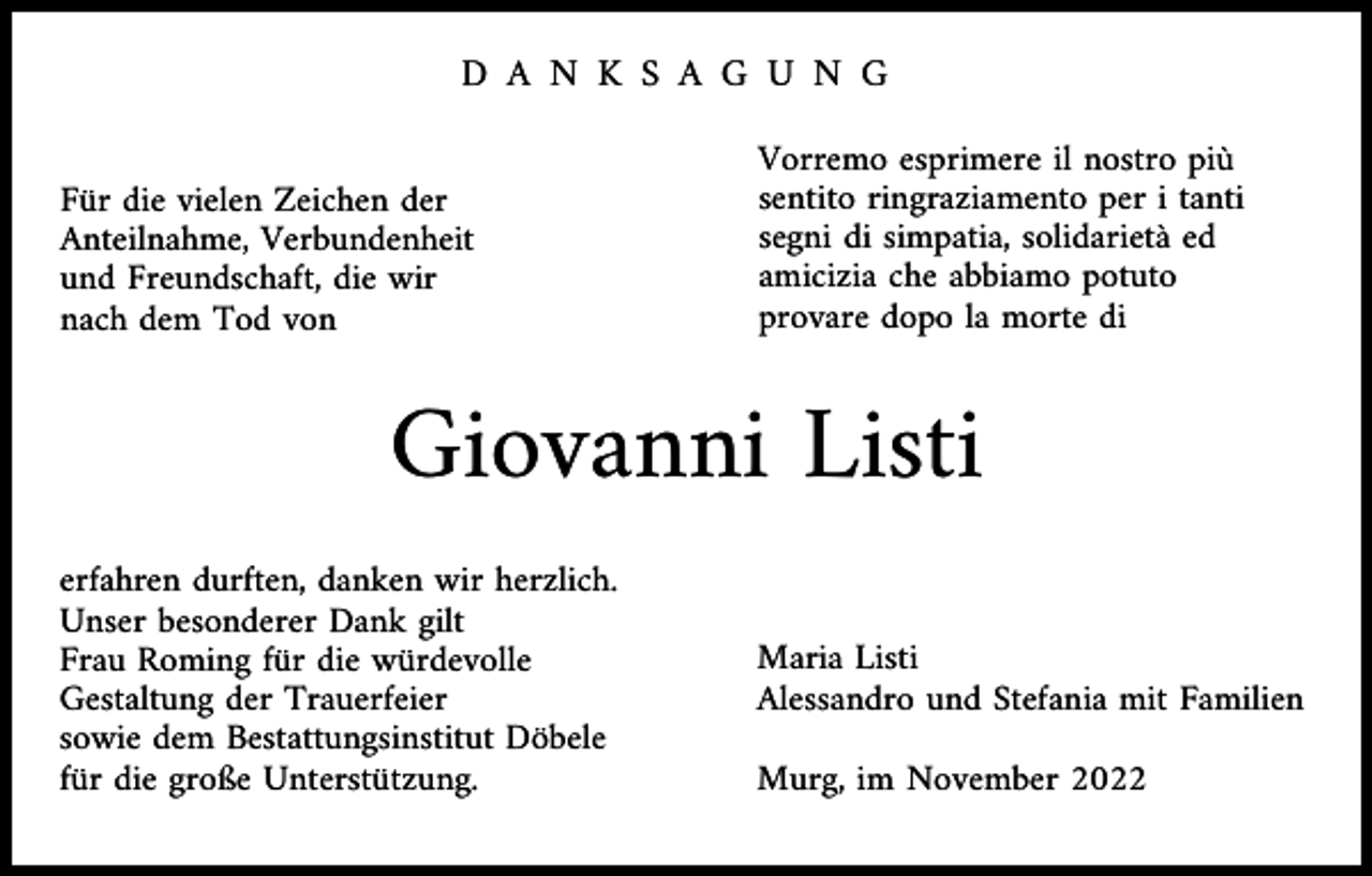 <p>D A N K S A G U N G<br />Für die vielen Zeichen der<br />Anteilnahme, Verbundenheit<br />und Freundschaft, die wir<br />nach dem Tod von</p><p>Vorremo esprimere il nostro più<br />sentito ringraziamento per i tanti<br />segni di simpatia, solidarietà ed<br />amicizia che abbiamo potuto<br />provare dopo la morte di</p><p>Giovanni Listi<br />erfahren durften, danken wir herzlich.<br />Unser besonderer Dank gilt<br />Frau Roming für die würdevolle<br />Gestaltung der Trauerfeier<br />sowie dem Bestattungsinstitut Döbele<br />für die große Unterstützung.</p><p>Maria Listi<br />Alessandro und Stefania mit Familien<br />Murg, im November 2022</p>