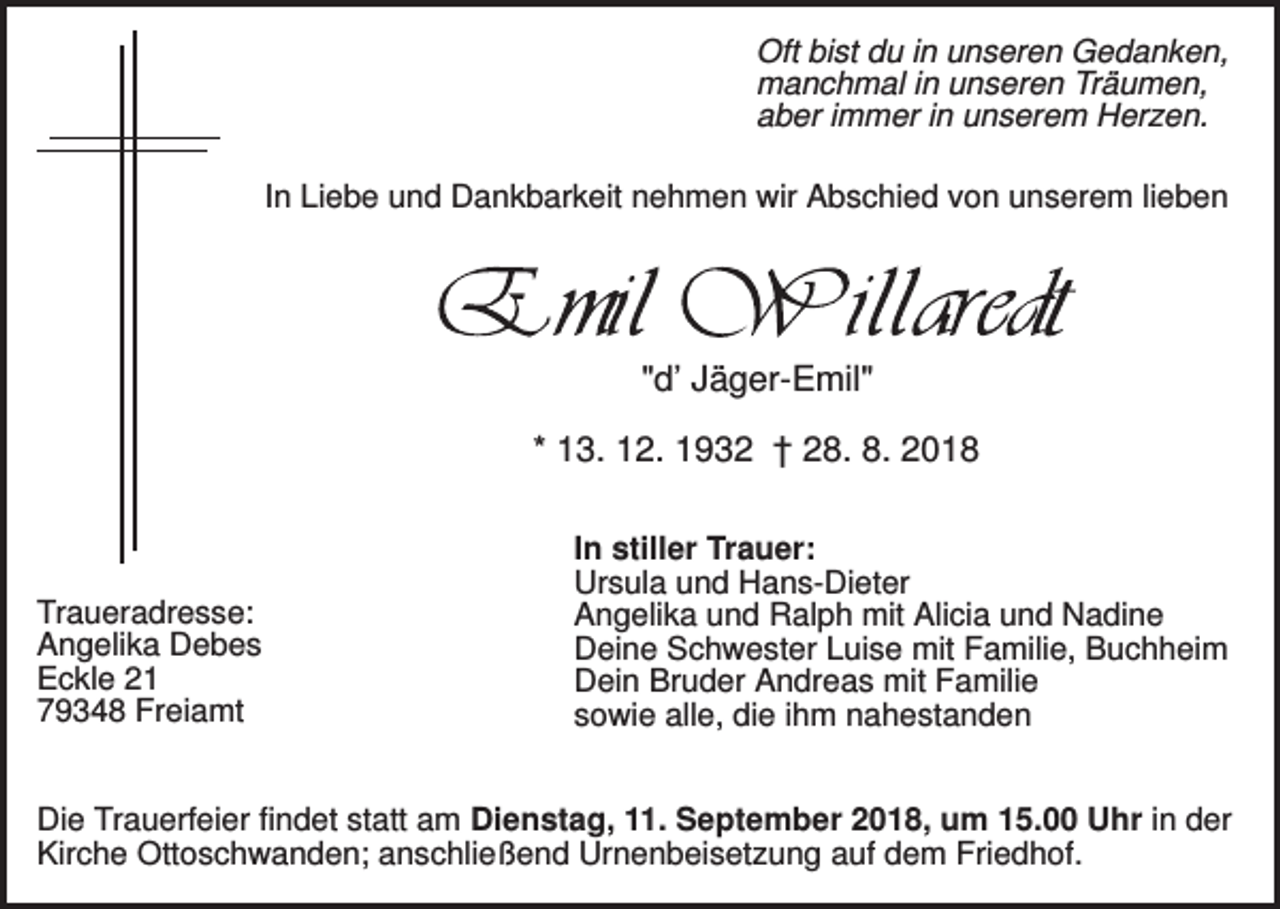 <p>Oft bist du in unseren Gedanken,<br />manchmal in unseren Träumen,<br />aber immer in unserem Herzen.<br />In Liebe und Dankbarkeit nehmen wir Abschied von unserem lieben</p><p>"d’ Jäger-Emil"<br />* 13. 12. 1932 † 28. 8. 2018</p><p>Traueradresse:<br />Angelika Debes<br />Eckle 21<br />79348 Freiamt</p><p>In stiller Trauer:<br />Ursula und Hans-Dieter<br />Angelika und Ralph mit Alicia und Nadine<br />Deine Schwester Luise mit Familie, Buchheim<br />Dein Bruder Andreas mit Familie<br />sowie alle, die ihm nahestanden</p><p>Die Trauerfeier findet statt am Dienstag, 11. September 2018, um 15.00 Uhr in der<br />Kirche Ottoschwanden; anschließend Urnenbeisetzung auf dem Friedhof.</p>