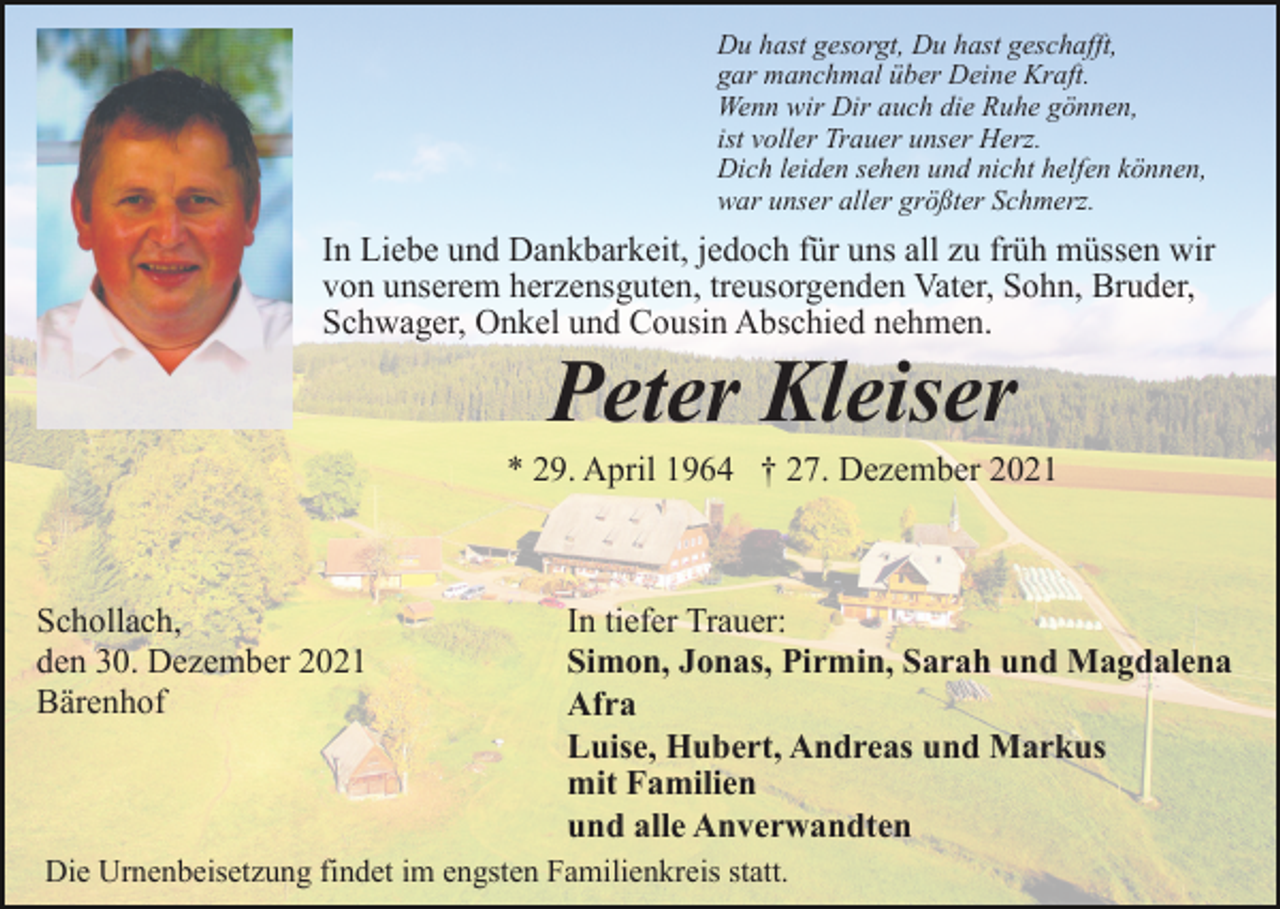 <p>Du hast gesorgt, Du hast geschafft,<br />gar manchmal über Deine Kraft.<br />Wenn wir Dir auch die Ruhe gönnen,<br />ist voller Trauer unser Herz.<br />Dich leiden sehen und nicht helfen können,<br />war unser aller größter Schmerz.</p><p>In Liebe und Dankbarkeit, jedoch für uns all zu früh müssen wir<br />von unserem herzensguten, treusorgenden Vater, Sohn, Bruder,<br />Schwager, Onkel und Cousin Abschied nehmen.</p><p>Peter Kleiser<br />* 29. April 1964 † 27. Dezember 2021</p><p>Schollach,<br />den 30. Dezember 2021<br />Bärenhof</p><p>In tiefer Trauer:<br />Simon, Jonas, Pirmin, Sarah und Magdalena<br />Afra<br />Luise, Hubert, Andreas und Markus<br />mit Familien<br />und alle Anverwandten</p><p>Die Urnenbeisetzung findet im engsten Familienkreis statt.</p>