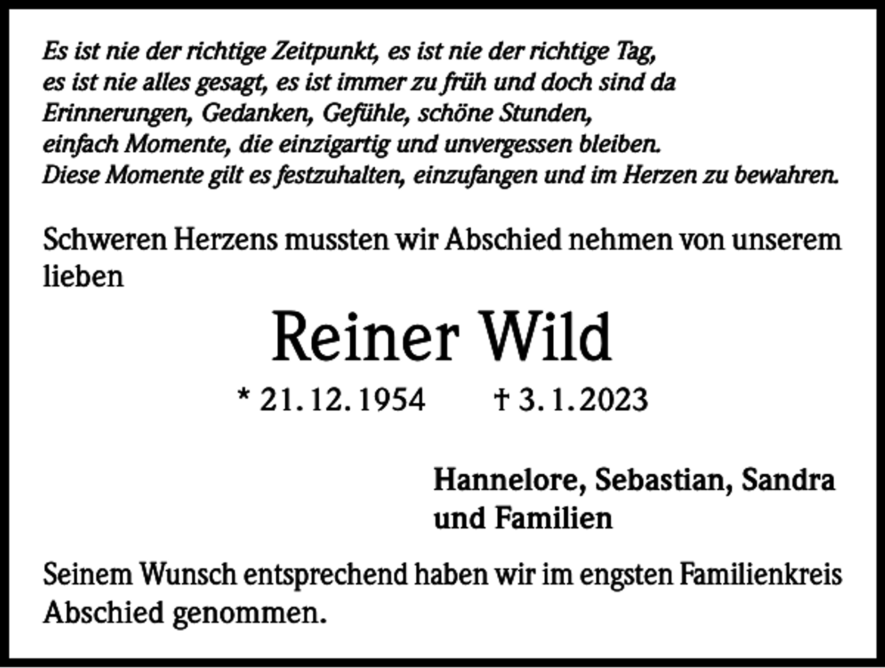 <p>Es ist nie der richtige Zeitpunkt, es ist nie der richtige Tag,<br />es ist nie alles gesagt, es ist immer zu früh und doch sind da<br />Erinnerungen, Gedanken, Gefühle, schöne Stunden,<br />einfach Momente, die einzigartig und unvergessen bleiben.<br />Diese Momente gilt es festzuhalten, einzufangen und im Herzen zu bewahren.</p><p>Schweren Herzens mussten wir Abschied nehmen von unserem<br />lieben</p><p>Reiner Wild</p><p>* 21. 12. 1954 † 3. 1. 2023<br />Hannelore, Sebastian, Sandra<br />und Familien<br />Seinem Wunsch entsprechend haben wir im engsten Familienkreis<br />Abschied genommen.</p>