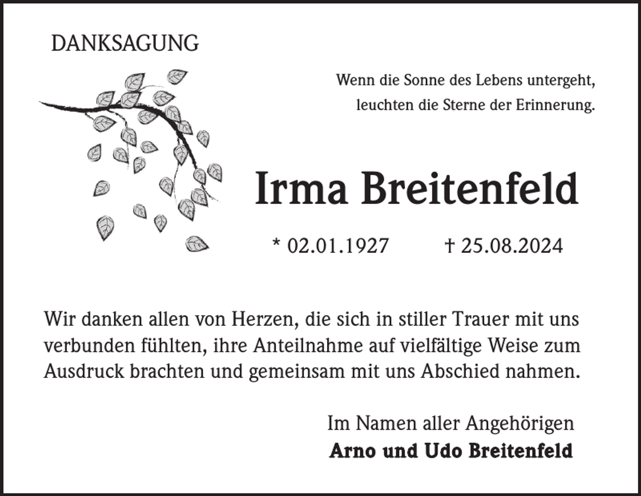 <p>DANKSAGUNG<br />Wenn die Sonne des Lebens untergeht,<br />leuchten die Sterne der Erinnerung.</p><p>Irma Breitenfeld<br />* 02.01.1927</p><p>† 25.08.2024</p><p>Wir danken allen von Herzen, die sich in stiller Trauer mit uns<br />verbunden fühlten, ihre Anteilnahme auf vielfältige Weise zum<br />Ausdruck brachten und gemeinsam mit uns Abschied nahmen.<br />Im Namen aller Angehörigen<br />Arno und Udo Breitenfeld</p>