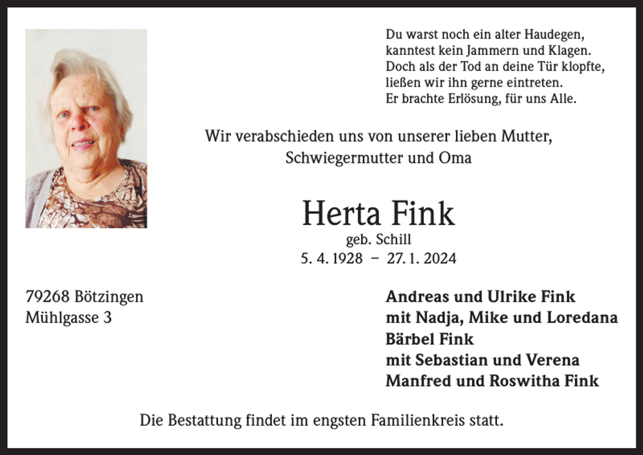 <p>Du warst noch ein alter Haudegen,<br />kanntest kein Jammern und Klagen.<br />Doch als der Tod an deine Tür klopfte,<br />ließen wir ihn gerne eintreten.<br />Er brachte Erlösung, für uns Alle.</p><p>Wir verabschieden uns von unserer lieben Mutter,<br />Schwiegermutter und Oma</p><p>Herta Fink</p><p>geb. Schill<br />5. 4. 1928 – 27. 1. 2024</p><p>79268 Bötzingen<br />Andreas und Ulrike Fink<br />Mühlgasse 3 mit Nadja, Mike und Loredana<br />Bärbel Fink<br />mit Sebastian und Verena<br />Manfred und Roswitha Fink<br />Die Bestattung findet im engsten Familienkreis statt.</p>