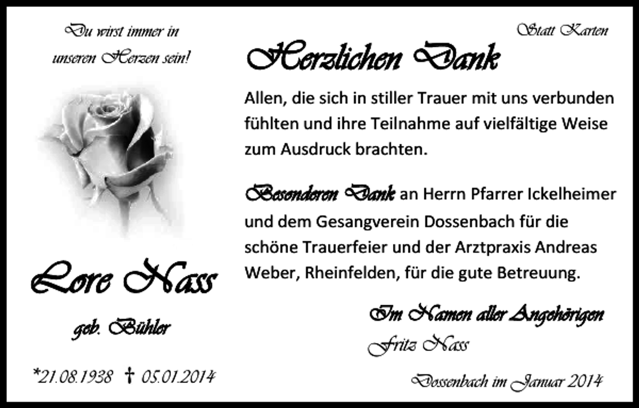 <p>Du wirst immer in<br />unseren Herzen sein!</p><p>Herzlichen Dank</p><p>Statt Karten</p><p>Allen, die sich in stiller Trauer mit uns verbunden<br />fühlten und ihre Teilnahme auf vielfältige Weise<br />zum Ausdruck brachten.</p><p>Besonderen Dank an Herrn Pfarrer Ickelheimer</p><p>Lore Nass<br />geb. Bühler<br />*21.08.1938</p><p>05.01.2014</p><p>und dem Gesangverein Dossenbach für die<br />schöne Trauerfeier und der Arztpraxis Andreas<br />Weber, Rheinfelden, für die gute Betreuung.</p><p>Im Namen aller Angehörigen<br />Fritz Nass<br />Dossenbach im Januar 2014</p>