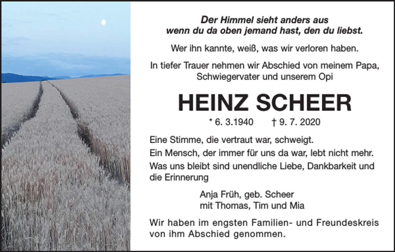 <p>Der Himmel sieht anders aus<br />wenn du da oben jemand hast, den du liebst.<br />Wer ihn kannte, weiß, was wir verloren haben.<br />In tiefer Trauer nehmen wir Abschied von meinem Papa,<br />Schwiegervater und unserem Opi</p><p>HEINZ SCHEER<br />* 6. 3.1940 † 9. 7. 2020<br />Eine Stimme, die vertraut war, schweigt.<br />Ein Mensch, der immer für uns da war, lebt nicht mehr.<br />Was uns bleibt sind unendliche Liebe, Dankbarkeit und<br />die Erinnerung<br />Anja Früh, geb. Scheer<br />mit Thomas, Tim und Mia<br />Wir haben im engsten Familien- und Freundeskreis<br />von ihm Abschied genommen.</p>
