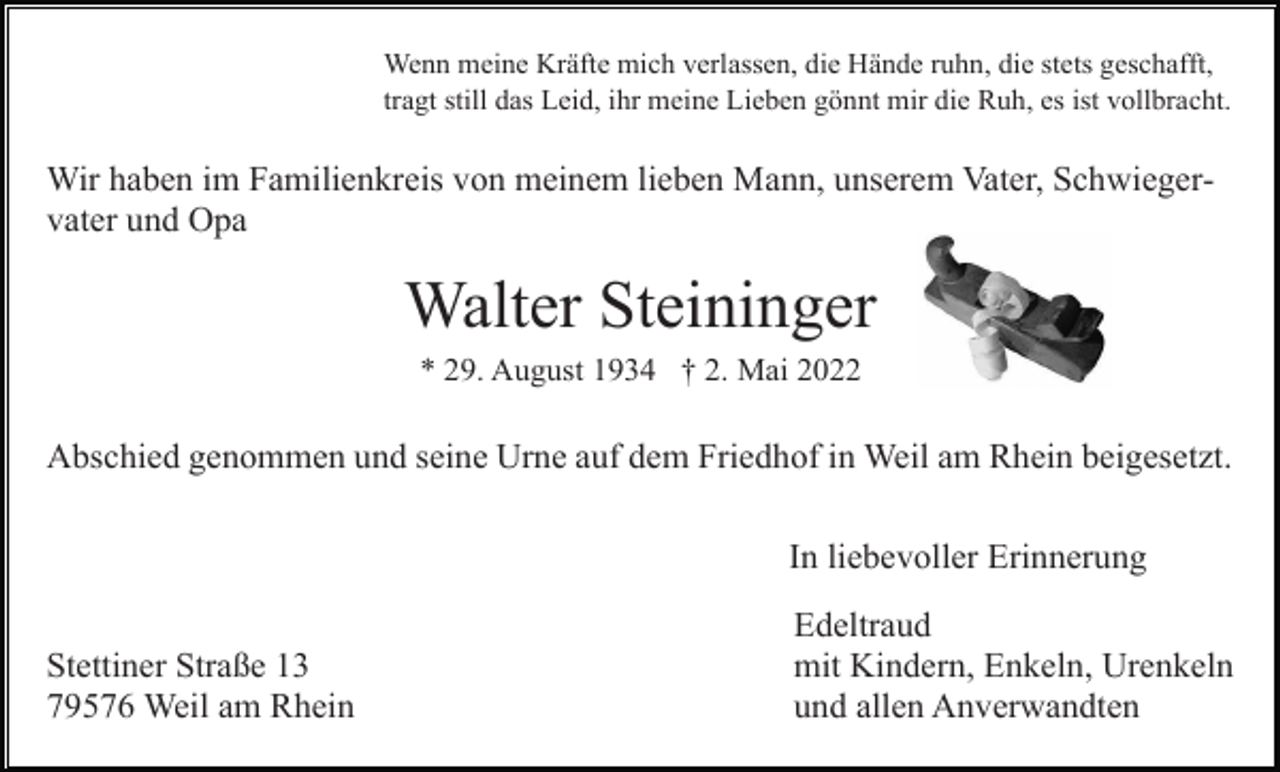 <p>Wenn meine Kräfte mich verlassen, die Hände ruhn, die stets geschafft,<br />tragt still das Leid, ihr meine Lieben gönnt mir die Ruh, es ist vollbracht.</p><p>Wir haben im Familienkreis von meinem lieben Mann, unserem Vater, Schwiegervater und Opa</p><p>Walter Steininger<br />* 29. August 1934 † 2. Mai 2022</p><p>Abschied genommen und seine Urne auf dem Friedhof in Weil am Rhein beigesetzt.<br />In liebevoller Erinnerung<br />Stettiner Straße 13<br />79576 Weil am Rhein</p><p>Edeltraud<br />mit Kindern, Enkeln, Urenkeln<br />und allen Anverwandten</p>