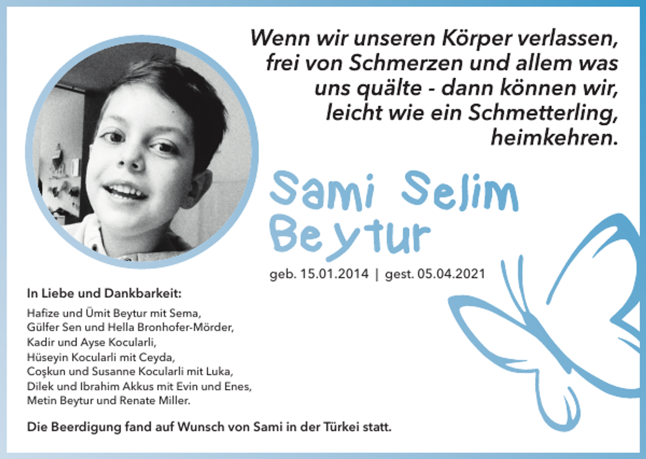 <p>In Liebe und Dankbarkeit:</p><p>geb. 15.01.2014 | gest. 05.04.2021</p><p>Haﬁze und Ümit Beytur mit Sema,<br />Gülfer Sen und Hella Bronhofer-Mörder,<br />Kadir und Ayse Kocularli,<br />Hüseyin Kocularli mit Ceyda,<br />Coşkun und Susanne Kocularli mit Luka,<br />Dilek und Ibrahim Akkus mit Evin und Enes,<br />Metin Beytur und Renate Miller.</p><p>Die Beerdigung fand auf Wunsch von Sami in der Türkei statt.</p>