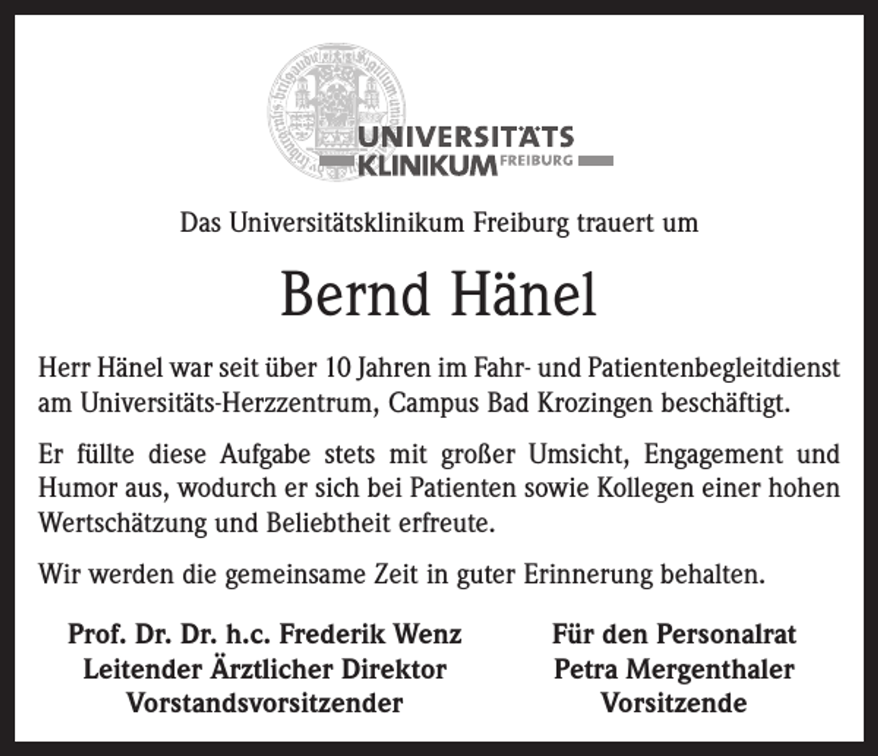 <p>Das Universitätsklinikum Freiburg trauert um</p><p>Bernd Hänel<br />Herr Hänel war seit über 10 Jahren im Fahr- und Patientenbegleitdienst<br />am Universitäts-Herzzentrum, Campus Bad Krozingen beschäftigt.<br />Er füllte diese Aufgabe stets mit großer Umsicht, Engagement und<br />Humor aus, wodurch er sich bei Patienten sowie Kollegen einer hohen<br />Wertschätzung und Beliebtheit erfreute.<br />Wir werden die gemeinsame Zeit in guter Erinnerung behalten.<br />Prof. Dr. Dr. h.c. Frederik Wenz<br />Leitender Ärztlicher Direktor</p><p>Vorstandsvorsitzender</p><p>Für den Personalrat<br />Petra Mergenthaler<br />Vorsitzende</p>