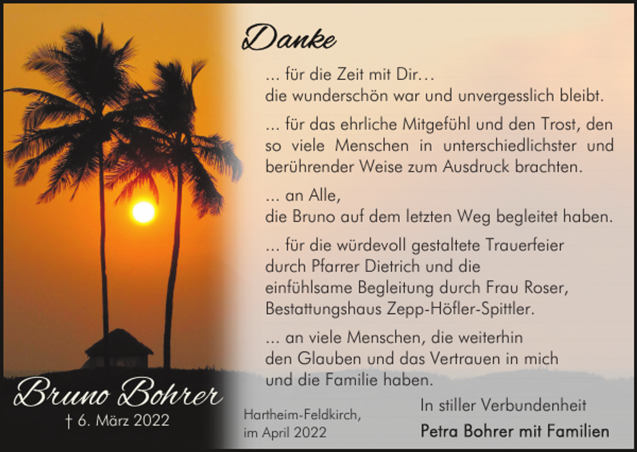 <p>... für die Zeit mit Dir…<br />die wunderschön war und unvergesslich bleibt.<br />... für das ehrliche Mitgefühl und den Trost, den<br />so viele Menschen in unterschiedlichster und<br />berührender Weise zum Ausdruck brachten.<br />... an Alle,<br />die Bruno auf dem letzten Weg begleitet haben.<br />... für die würdevoll gestaltete Trauerfeier<br />durch Pfarrer Dietrich und die<br />einfühlsame Begleitung durch Frau Roser,<br />Bestattungshaus Zepp-Höfler-Spittler.</p><p>Bruno Bohrer<br />† 6. März 2022</p><p>... an viele Menschen, die weiterhin<br />den Glauben und das Vertrauen in mich<br />und die Familie haben.<br />In stiller Verbundenheit</p><p>Hartheim-Feldkirch,<br />im April 2022</p>