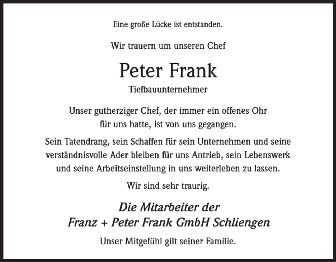 <p>Eine große Lücke ist entstanden.</p><p>Wir trauern um unseren Chef</p><p>Peter Frank<br />Tiefbauunternehmer<br />Unser gutherziger Chef, der immer ein offenes Ohr<br />für uns hatte, ist von uns gegangen.<br />Sein Tatendrang, sein Schaffen für sein Unternehmen und seine<br />verständnisvolle Ader bleiben für uns Antrieb, sein Lebenswerk<br />und seine Arbeitseinstellung in uns weiterleben zu lassen.<br />Wir sind sehr traurig.</p><p>Die Mitarbeiter der<br />Franz + Peter Frank GmbH Schliengen<br />Unser Mitgefühl gilt seiner Familie.</p>