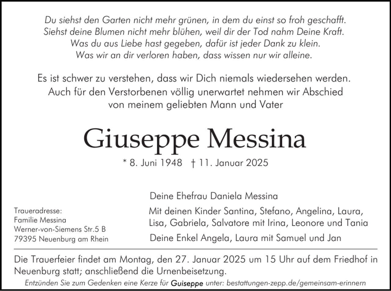 <p>Du siehst den Garten nicht mehr grünen, in dem du einst so froh geschafft.<br />Siehst deine Blumen nicht mehr blühen, weil dir der Tod nahm Deine Kraft.<br />Was du aus Liebe hast gegeben, dafür ist jeder Dank zu klein.<br />Was wir an dir verloren haben, dass wissen nur wir alleine.</p><p>Es ist schwer zu verstehen, dass wir Dich niemals wiedersehen werden.<br />Auch für den Verstorbenen völlig unerwartet nehmen wir Abschied<br />von meinem geliebten Mann und Vater</p><p>Giuseppe Messina<br />* 8. Juni 1948 † 11. Januar 2025<br />Deine Ehefrau Daniela Messina<br />Traueradresse:<br />Familie Messina<br />Werner-von-Siemens Str.5 B<br />79395 Neuenburg am Rhein</p><p>Mit deinen Kinder Santina, Stefano, Angelina, Laura,<br />Lisa, Gabriela, Salvatore mit Irina, Leonore und Tania<br />Deine Enkel Angela, Laura mit Samuel und Jan</p><p>Die Trauerfeier findet am Montag, den 27. Januar 2025 um 15 Uhr auf dem Friedhof in<br />Neuenburg statt; anschließend die Urnenbeisetzung.<br />Entzünden Sie zum Gedenken eine Kerze für</p><p>unter: bestattungen-zepp.de/gemeinsam-erinnern</p>