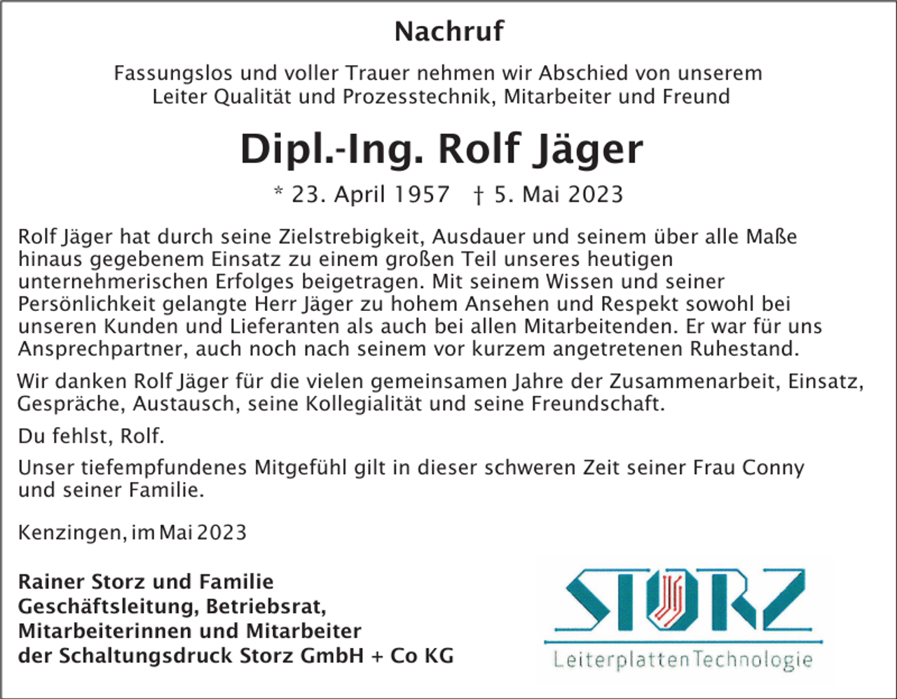 <p>Nachruf<br />Fassungslos und voller Trauer nehmen wir Abschied von unserem<br />Leiter Qualität und Prozesstechnik, Mitarbeiter und Freund</p><p>Dipl.-Ing. Rolf Jäger<br />* 23. April 1957 † 5. Mai 2023<br />Rolf Jäger hat durch seine Zielstrebigkeit, Ausdauer und seinem über alle Maße<br />hinaus gegebenem Einsatz zu einem großen Teil unseres heutigen<br />unternehmerischen Erfolges beigetragen. Mit seinem Wissen und seiner<br />Persönlichkeit gelangte Herr Jäger zu hohem Ansehen und Respekt sowohl bei<br />unseren Kunden und Lieferanten als auch bei allen Mitarbeitenden. Er war für uns<br />Ansprechpartner, auch noch nach seinem vor kurzem angetretenen Ruhestand.<br />Wir danken Rolf Jäger für die vielen gemeinsamen Jahre der Zusammenarbeit, Einsatz,<br />Gespräche, Austausch, seine Kollegialität und seine Freundschaft.<br />Du fehlst, Rolf.<br />Unser tiefempfundenes Mitgefühl gilt in dieser schweren Zeit seiner Frau Conny<br />und seiner Familie.<br />Kenzingen, im Mai 2023<br />Rainer Storz und Familie<br />Geschäftsleitung, Betriebsrat,<br />Mitarbeiterinnen und Mitarbeiter<br />der Schaltungsdruck Storz GmbH + Co KG</p>