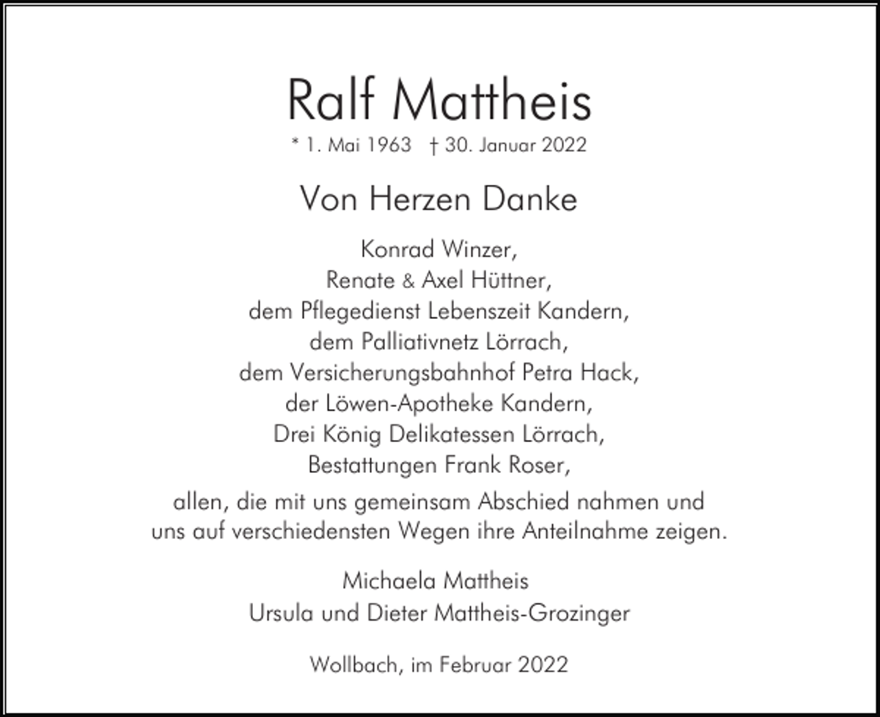<p>Ralf Mattheis<br />* 1. Mai 1963 † 30. Januar 2022</p><p>Von Herzen Danke<br />Konrad Winzer,<br />Renate &amp; Axel Hüttner,<br />dem Pflegedienst Lebenszeit Kandern,<br />dem Palliativnetz Lörrach,<br />dem Versicherungsbahnhof Petra Hack,<br />der Löwen-Apotheke Kandern,<br />Drei König Delikatessen Lörrach,<br />Bestattungen Frank Roser,<br />allen, die mit uns gemeinsam Abschied nahmen und<br />uns auf verschiedensten Wegen ihre Anteilnahme zeigen.<br />Michaela Mattheis<br />Ursula und Dieter Mattheis-Grozinger<br />Wollbach, im Februar 2022</p>