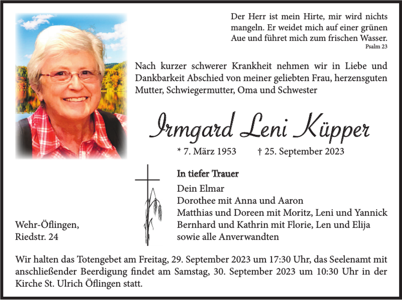 <p>Der Herr ist mein Hirte, mir wird nichts<br />mangeln. Er weidet mich auf einer grünen<br />Aue und führet mich zum frischen Wasser.<br />Psalm 23</p><p>Nach kurzer schwerer Krankheit nehmen wir in Liebe und<br />Dankbarkeit Abschied von meiner geliebten Frau, herzensguten<br />Mutter, Schwiegermutter, Oma und Schwester</p><p>Irmgard Leni Küpper<br />* 7. März 1953</p><p>† 25. September 2023</p><p>In tiefer Trauer</p><p>Wehr-Öflingen,<br />Riedstr. 24</p><p>Dein Elmar<br />Dorothee mit Anna und Aaron<br />Matthias und Doreen mit Moritz, Leni und Yannick<br />Bernhard und Kathrin mit Florie, Len und Elija<br />sowie alle Anverwandten</p><p>Wir halten das Totengebet am Freitag, 29. September 2023 um 17:30 Uhr, das Seelenamt mit<br />anschließender Beerdigung findet am Samstag, 30. September 2023 um 10:30 Uhr in der<br />Kirche St. Ulrich Öflingen statt.</p>